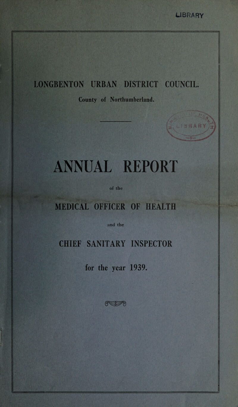 LIBRARY LONGBENTON URBAN DISTRICT COUNCIL County of Northumberland. ANNUAL REPORT of the ■ MEDICAL OFFICER OF HEALTH and the CHIEF SANITARY INSPECTOR for the year 1939.