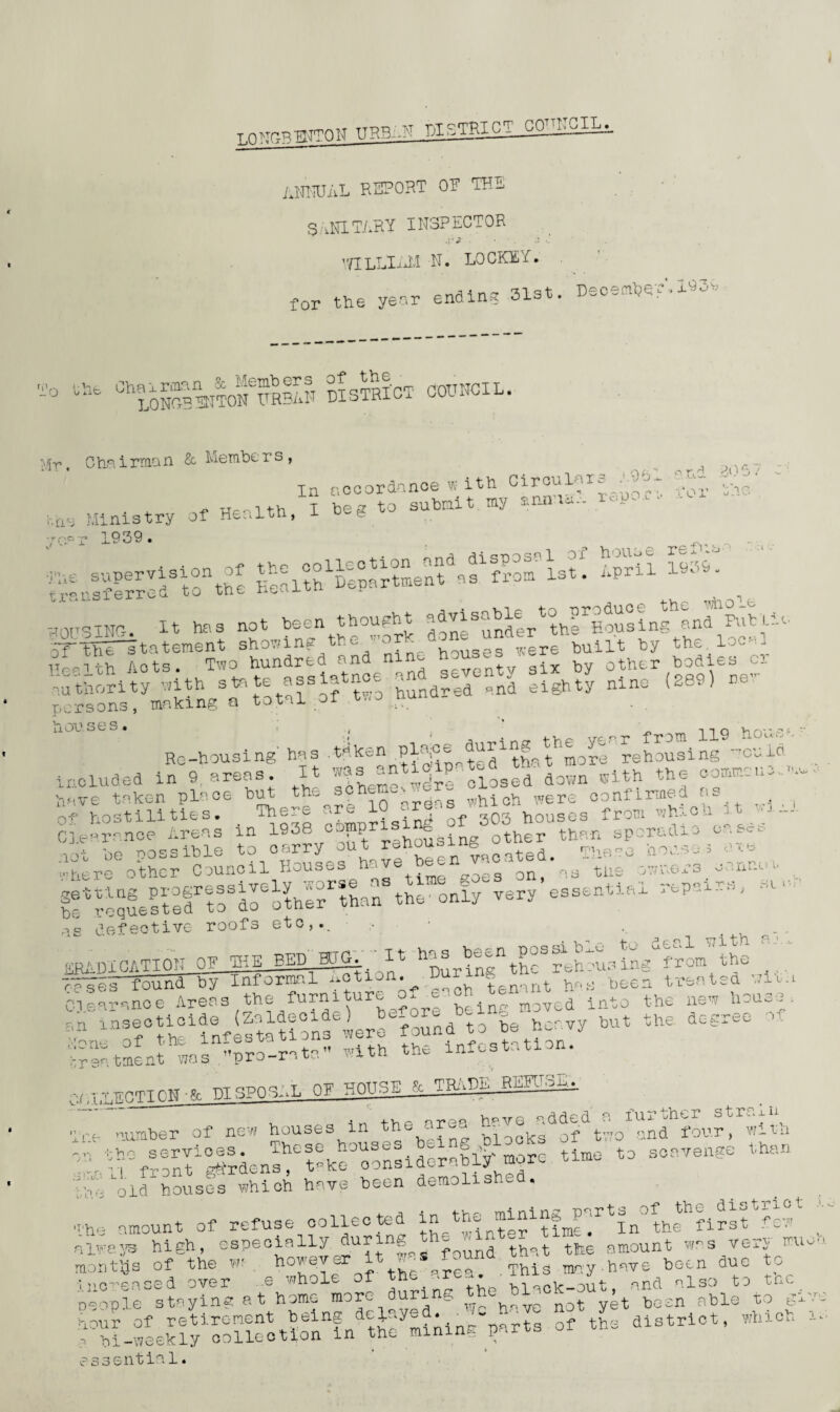 ANNUAL report op the sanitary inspector J A J 'TILLlMM n. locket. for the year ending 31st December’. 193^ To ^NoStonTrIIh district council l'5r. Chairman & Members, In accordance with ( Ministry of Health, I beg to submit my trie -car 1939. The s .'.961 and 3067 report for the house re Mis a April 1939 - = 0. DO tut ukuo.u» --x- ROUSING. It has not been thought -fvisnble bArEousing^nd Futile oTTEestatement shoeing the -ork don. ^nfler^ ,te Hrith Acts. Two hundred and ni t ix by other bodies e_ natuority ,1th ^te a-intnoe ^seventy sxW nino (8e9) persons, making a total oi li OO S6 S • t ( _ -i *i q y. rv* -t* r * a nff the vear from 119 •rJu'-1 - Re-housing has .when plajoe a g more rehousing tonlci included in 9 areas It ’f3 closed down with the commence have taken place but th* »ehcw - „hloh were confirmed as ^ ( of hostilities. There ar^ 1 - houses from which it ■ — Clearance Areas in 1938 oopprising of^StO tbf,n sporadic cases ^rfotScfc^cilScftorfgen^coted.. = . ... bTrequestelrtPdTotheTthan8the only very essential -parrs, sc- as defective roofs etc,.. • • . . HR A 01 CATION OQiLlDgiT. [l in^ the® rehous ing from the Clearance Areas whole nformnl notion. ^ , the furniture of each tenant uL- . . „ _ _ i maul ha bee: treated with ej.sar’-uiu c .i.iw^.w ---- - • a~\ before beinr moved into the new E- an insecticide (Zaldecide) ^ , to be heavy but the. degree > ■- ■Pne of the infestations were fApstation. treatment nos pro-rata with the infcstati n • k DISPOSAL OF HOUSE. & TRAD1-. v, a in the area b^ve added a further strain Tre number of new houses in the arm - f tvro and four, witn «- - s~e than ppi/old houses which have been demolish! . The amount of refuse collected thffirsffcw always high, especially, dur S fQund that the amount was verj an months of the w? . how eve . are0 This may-have been due to Thi-weeklyToUcotlonln theymiAng>rts of the district, which - essentia 1<