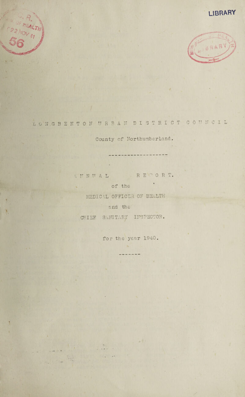 LIBRARY t L, 0 N G B E N T 0 N TT R B A D IB T R I C T C 0 TT N C I L County of Northumberland. \ r N TT A L RE •? 0 R T. of the MEDIC \L OFFICER QE HEALTH if and the CFIEF S A NT. TA R'/ 1NO ? EC TOR. for the year 1940. I