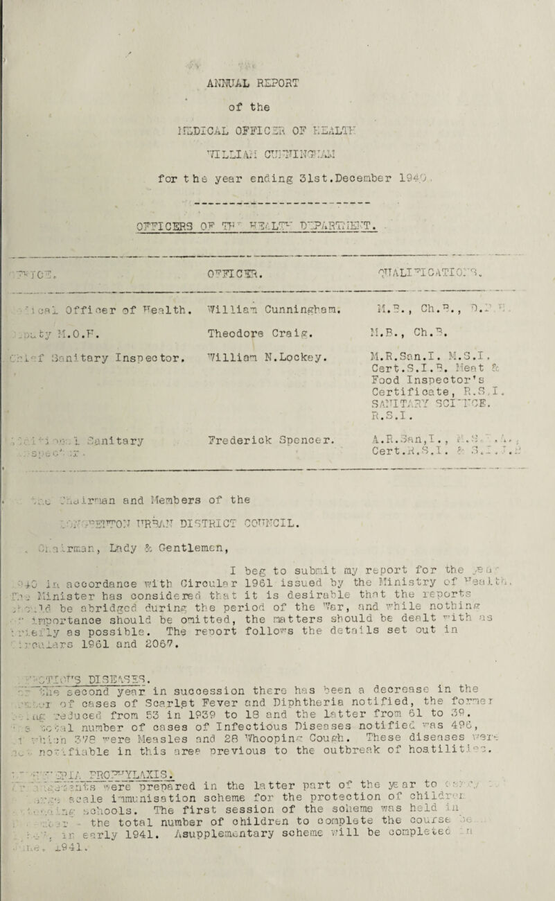 ANNUAL REPORT of the MEDICAL OFFICER OF HEALTH ’TIL LI Ail CUTINGNAM for the year ending 31st.December 1940 OFFICERS Oh1 7Fr U^ALT DEPARTMENT. ICE. OFFICER. RTTALIT CATIONS. teal Officer of Uealth. William Cunningham. M.B., Ch.B., D.P E -ufcy M.O.F. Theodore Craig. M.B., Ch.B, r:f Sanitary Inspector, William N.Lockey. M.R.San.I. M.3.I. Cert.S.I.B, Meat & Food Inspector’s Certificate, R.S.I. S AIM TAR Y SCI TCI. R.S.I. ' m mv. i Rani tary ■ spe <:>J :r . Frederick Spencer. '1 « II « ')m n J 1 « J 1 m b * 4 Cert .rl.S.I. f 3*1* ' N‘.e -hidirman and Members of the NTNFENTON URBAN DISTRICT COUNCIL. Ci airman, Lady & Gentlemen, I beg to submit my report for the year 0 in accordance with Circular 1961 issued by the Ministry of VTealt’n Minister has considered that it is desirable that the reports ■ .Id be abridged during the period of the Far, and while nothin/? importance should be omitted, the matters should be dealt ^ith as .ei'ly as possible. The reuort follows the details set out in •ouiars 1961 and 2067. m vV J .ho I ng '.<C no IOTTS DISEASES. e second year in succession there has been a decrease in the of cases of Scarlet Fever and Diphtheria notified, the former reduced from 53 in' 1939 to IS and the latter from 61 to 39. Vil number of cases of Infectious Diseases notified was 496, :>n 378 were Measles and 28 Whoopinm Cough. These diseases were ? .liable in this area nrevious to the outbreak of hostilities. •R epi;, PROZ^LAXIS^. n:em'ifits were prepared in the latter part of the year to c- a.- j scale immunisation scheme for the protection of childrei schools. The first session of the soiieme was held in , r the total number of children to complete the course )c .. ■ / i.r early 1941. Asupplemcntary scheme will be completed Xe, x9 41.