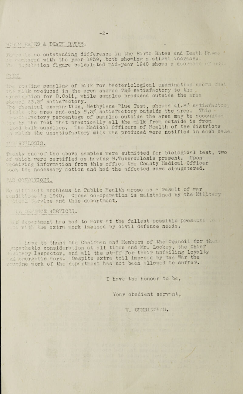 -2- V: •hh/TS & DEATH RATES. J U h,3 no outstanding difference in the Birth Rates and Death la :)arc6. with the year 1939, doth showing a slight increase. *' ■'lion figure calculated, mid-year 1940 shows a dec-:'';-'' ?, V i TV a c routine sampling of milk for bacteriological examination she mi lie produced in the area showed 72$ satisfactory to tns ration for B.Coli, while samples produced outside the area s) i. i x i >i i • i. i i i_ \j - hylene ^iue Test, snowea ti.H^ - ■ m. ;3.P satisfactory, ehemiool examination, Methylene ^lue Test, showed 41.p so train sho area and only B.3$ satisfactory outside the area. This v: .ractory percentage of samples outside the area may be acconn tv the fact that nractically all the milk from outside is from , a bulk supplies. The Medical Officers of health of the distri.c h'.oh the unsatisfactory milk was produced were notified in each o s ca se aQttlqsis. Tv evty one of the above samples were submitted for biological test, two which were certified as having 3.Tuberculosis present. Upon receiving information from this office the County Medical Officer ,ook the necessary action and had the affected cows slaughtered. 'ii CO: IT 01 rs, ;ii :'i '.pit. problems in Public Health arose as a result of *ar i h 'n 1940. Close co-operation is maintained by the Mi1 c _. h.rvice and this department. ta rv MCE STEVICTS. >•»rIment has had to work at the fullest possible press-’, y- tne extra work imposed by civil defence needs. 1 have to thank the Chairman and Members of the Council for tin. ■’apathetic consideration at all times and Mr. Lockey, the Chief nitary Inspector, and all the staff for their unfailing loyalty nd energetic -ork. Despite extra toil imposed by the %r the -tine work of the department has not been illowed to suffer. I have the honour to be, Your obedient servant, V. CUNNIMCUMl.