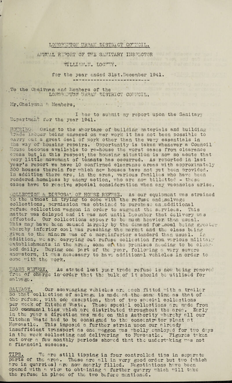 LONGPEITTON ITRBAi: DISTRICT C.CTNCIL. AMAL REPORT OF TFE SANITARY INSPECTOR ’VILLI Mf.F. LOOTrTT. for the year ended 31st.December 1941. . To the Chairman and Members of the • LONGS LMTOM URBAN DISTRICT COFFCIL. ' • ' * , fi Mr.Chairman R Members, . • - I bee to submit my report upon the Sanitarj Department for the year 1941. HOTTSIFCr. Owing to the shortage- of building materials and building trade labour being engaged on war work it has not been possible to oarry out a great deal of .work other than the very essentials in the way of housing repairs. Opportunity is taken whenever a Council Mouse becomes available to re-house the worst cases from clearance areas but in this respectjthe housing situation is now so acute that very little movement of tenants has occurred. As reported in last year's report we have 10 confirmed clearance areas with acproximatel 300 houses therein for which new houses have not yet been provided. In addition there are, in the area, various families who have been rendered homeless by enemy action, who are now billet ted - these coses have to rcocive special consideration when any vacancies arise, COLLECT!OF & DISPOSAL 0? HOFSE REFUSE. As our equipment was strained ro the utmost in trying to cope with the refuse and salvage collections, permission was obtained to purchase an_additional refuse collection waggon in order to augment the services. This matter was delayed and it was not until December that delivery was effected. Our collections appear to be much heavier than usual. This may have been caused largely by the demand for _coal being greater whereby inferior coal was reaching the market and the class being , given to the miners was of a morcinferior standard than usual. In addition, v;c arv_ carrying out refuse collection from, various military •establishments in the area, some of the premises needing to be clear¬ ed daily. During one part of the year, following a very severe snowstorm, it was necessary to have additional vehicles in order to cone with, the work. TRADE REFUSE. . As stated last year trade refuse is now being removed free of charge in-'-order that the bulk, of it should be utilised for sa Iva go. SALVAGE. Our scavenging vehicles am each fitted with a trailer 30-that collection of salvage is made at the same time as that of •the- refuse, with orie exception, that of two special collections per week of Kitchen Waste, These special collections are made from 130 communal, bins', which ,are distributed throughout the nrea. Early in the year a direction was nr.dc on this Authority whereby all our Kitchen Waste had to be consigned to the concentrator plant at Newcastle. This imposed a further strain upon our already insufficient transport ns one waggon was wholly employed for two days in the week collecting and delivering to Newcastle. Figures taken out over a few monthly periods showed that the undertaking was not a financial success. / TIPS, Wo are still tipping in four controlled tips in separate parts of the area. These arc all in very good order but two (which are in quarries) arc- now nearly filled. Negotiations have been opened with a view? to obtaining a further quarry which will take the refuse in place of the two before mentioned. --