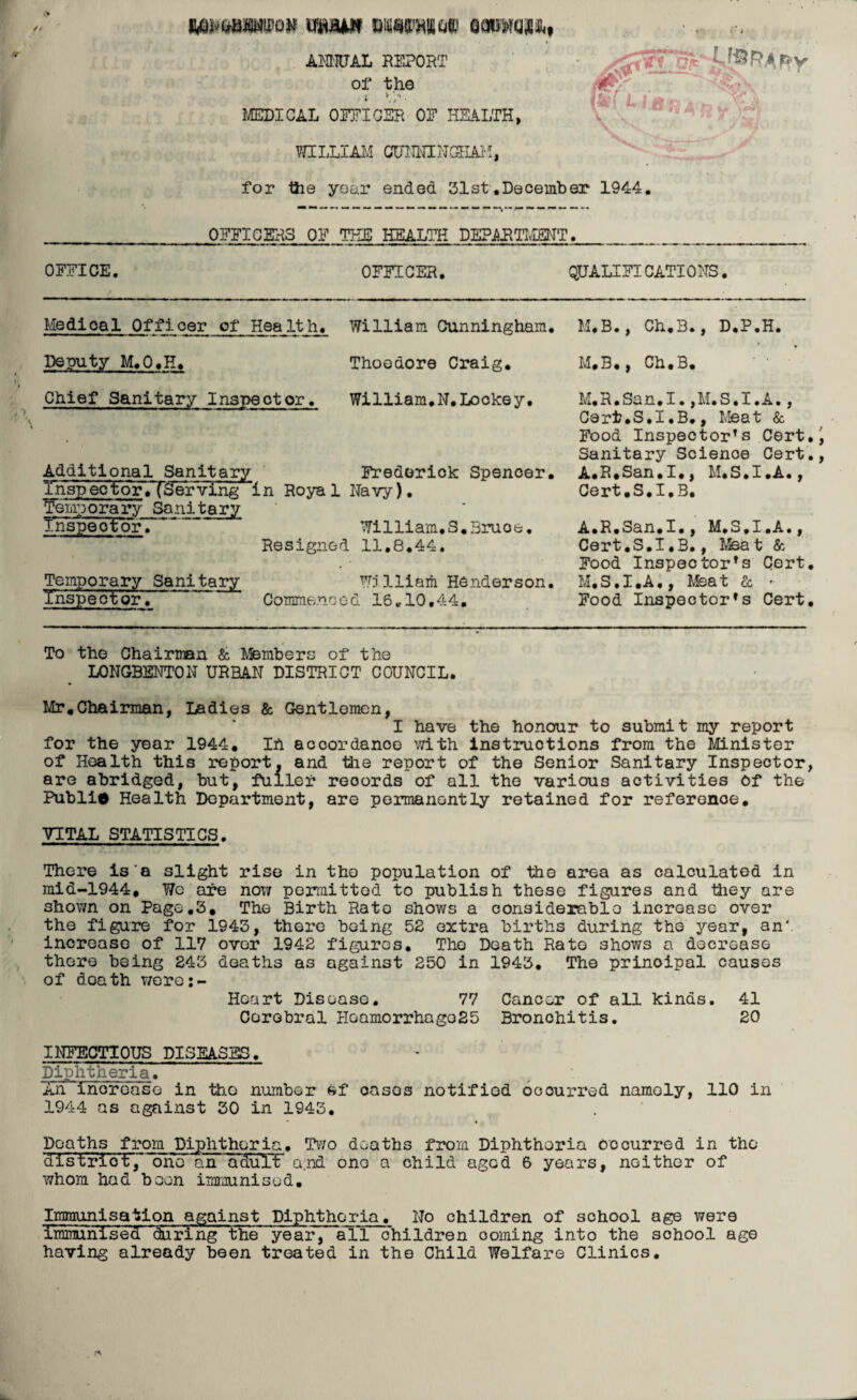 i^wwon mam ANNUAL REPORT of the * v,/‘- MEDICAL OFFICER OF HEALTH, WILLIAM CUNNINGHAM, for tiie your ended 31st.December 1944. ~ ~ ~ ~ ~ ~ — — — — —~ ~ ~ — OFFICERS OF THE HEALTH DEPARTMENT. OFFICE. OFFICER. QUALIFICATION. Medical Officer of Health. William Cunningham. M.B., Ch.B., D.P.H. * Deputy M.O.H. Thoedore Craig. M.B., Ch.B. Chief Sanitary Inspector. William.N.Lookey. Additional Sanitary Frederick Spencer. Thsp~ector«T&ervTng in Royal Navy). Temporary Sanitary TFspeotor. William.S.3ruoe. Resigned 11.8.44. Temporary Sanitary W5lliam Henderson. Inspector. Commenced 16.10.44. M.R.San.I.,M.S.I.A., Cert.S.I.B., Meat & Food Inspector's Cert, Sanitary Science Cert. A.R.San.I., M.S.I.A., Cert.S.I.B. A.R.San.I., M.S.I.A., Cert.S.I.B., Meat & Food Inspector's Cert. M. S. I .A,, Mea t & Food Inspector's Cert. To the Chairman & Members of the LONGBENTON URBAN DISTRICT COUNCIL. Mr.Chairman, Ladies & Gentlemen, I have the honour to submit my report for the year 1944. in accordance with instructions from the Minister of Health this report, and the report of the Senior Sanitary Inspector, are abridged, but, fuller records of all the various activities of the Publio Health Department, are permanently retained for reference. VITAL STATISTICS. There is'a slight rise in the population of the area as calculated in mid-1944. Wc are now permitted to publish these figures and they are shown on Page.3. The Birth Rato shows a considerablo increase over the figure for 1943, there being 52 extra births during the year, an' increase of 117 over 1942 figures. The Death Rato shows a decrease there being 243 deaths as against 250 in 1943. The principal causes of doath were:~ Hoart Disease. 77 Cancer of all kinds. 41 Cerebral Hoamorrhago25 Bronohitis. 20 INFECTIOUS DISEASES. Diphtheria. Xn increase in the number Bf onsos notified occurred namely, 110 in 1944 as against 30 in 1943. Deaths from Diphtheria. Two deaths from Diphtheria occurred in the distriot, one an aduTF a.nd ono a child aged 6 years, neither of whom had boon immunised. Immunisation against Diphtheria. No children of school age were immunised daringbhe year, all children coming into the school age having already been treated in the Child Welfare Clinics.