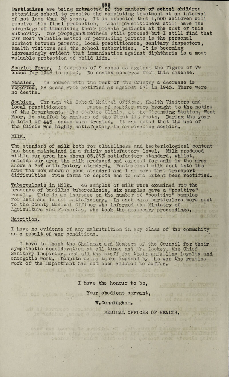 JJartiaulara are being extracted. ©a? the minbers of sehool children attending school to receive the completing treatment at an interval of not less than 3g- years. It is expected that 1,500 children will receive this final protection* Local practitioners still have the advantage'of immunising their private patients at the cost of this Authority, Our propagancfe methods still proceed hut I still find that our most valuable method of persuading parents is the personal contact between parents, local practitioners, sanitary inspectors, health visitors and the school authorities. It is becoming increasingly evident that immunisation against diphtheria is a most valuable protection of child life. Scarlet Fever, A doorease of 9 cases os against the figure of 79 cases for 1945 is noted. No deaths occurred from this disease. Measles, In common with the rest of tho Country a decrease is reported, 28 cases wore notified as against 271 in 1943. There were no deaths. qy;^ Scabies. Thr• ugn r,La. local prao titioners of the Department, • flu Scab:.o ModiwfL Officer- Health Visitors and •josos of .aaudios were brought to tho notice Clinic, ni; Moor, is tota. the Cleansing Station, West staffed by members of tho First Aid Posts, During the year a total of 445 casos wore treated. It was noted that the use of tho Clinic was highly satisfactory in ore.dieating scabies. Mine, ■ . The standard of milk both for cleanliness and bacteriological content has boon maintained in a fairly satisfactory level. Milk produced within our area has shown 85.27$ satisfactory standard, whilst, outside our'area the milk produood and exposed for salo in the area shows a 75$ satisfactory standard,. Pasteurised milk sent into tho area has now shown a good standard and I am sure that transport difficulties from farms to depots has to some extent beon roctifiod. Tuberculosis in Milk, 46 samples of milk were examined for the presence of bacillus tuberculosis, six samples gave a positive’’ result. This is an increase on the number of positive samplos for 1943 and is not satisfactory. In oach case particulars wero sent to tho County Mo dice] Offioor who informed tho Ministry of. Agriculture and Fisheries., who took tho necessary proceedings. Nutrition. : I have no ovidonee of any malnutrition In any class of tho community as a result of war conditions. I havo to thank tho Chairman aid Memos re sympathetic consideration at all times and Sanitary Inspector, and all the scoff for t energetic work. Despite extra tasks impose work of tho Department has not boon allowed of the Council for thoir Mr. Lackey, the Chief Loir unfailing loyalty and d by trio war tho routine to' suffer. I have the honour to bo, Your obedient servant, W.Cunningham, MEDICAL OFFICER OF HEALTH.