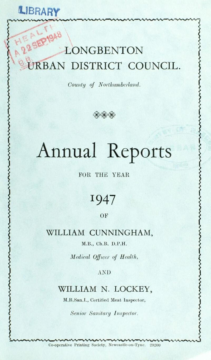 'LIBRARY’ s- t, '1 LONGBENTON URBAN DISTRICT COUNCIL. County of Northumberland. Annual Reports FOR THE YEAR J947 OF WILLIAM CUNNINGHAM, M.B., Ch.B. D.P.H. Medical Officer of Health, AND WILLIAM N. LOCKEY, M.R.San.I., Certified Meat Inspector, Senior Sanitary Inspector. Co-operative Printing Society, Newcastle-on-Tyne. 2U2UU