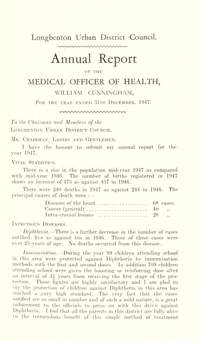 Longbenton Urban District Council. Annual Report OF THE MEDICAL OFFICER OF HEALTH, WILLIAM CUNNINGHAM, For the year ended 31st December, 1947. To the Chairman and Members of the Longbenton Urban District Council. Mr. Chairman, Ladies and Gentlemen, I have the honour to submit my annual report for the year 1947. Vital Statistics. There is a rise in the population mid-year 1947 as compared with mid-year 1946. The number of births registered in 1947 shows an increase of 475 as against 457 in 1946. There were 240 deaths in 1947 as against 244 in 1946. The principal causes of death were :— Diseases of the heart. 68 cases. Cancer (general). 40 ,, Intra-cranial lesions . 28 ,, Infectious Diseases. Diphtheria.—There is a further decrease in the number of cases notified, five as against ten in 1946. Three of these cases were over 25 years of age. No deaths occurred from this disease. Immunisation.- During the year 99 children attending school in this area were protected against Diphtheria by immunisation methods with the first and second doses. In addition 709 children attending school were given the boosting or reinforcing dose after an interval of 3A years from receiving the first stage of the pro¬ tection. These figures are highly satisfactory and I am glad to say the protection of children against Diphtheria in this area has reached a .very high standard. The very fact that the cases notified are so small in number and of such a mild nature, is a great inducement to the officials to press on with this drive against Diphtheria. 1 feel that all the parents in this district are fully alive to the tremendous benefit of this simple method of treatment