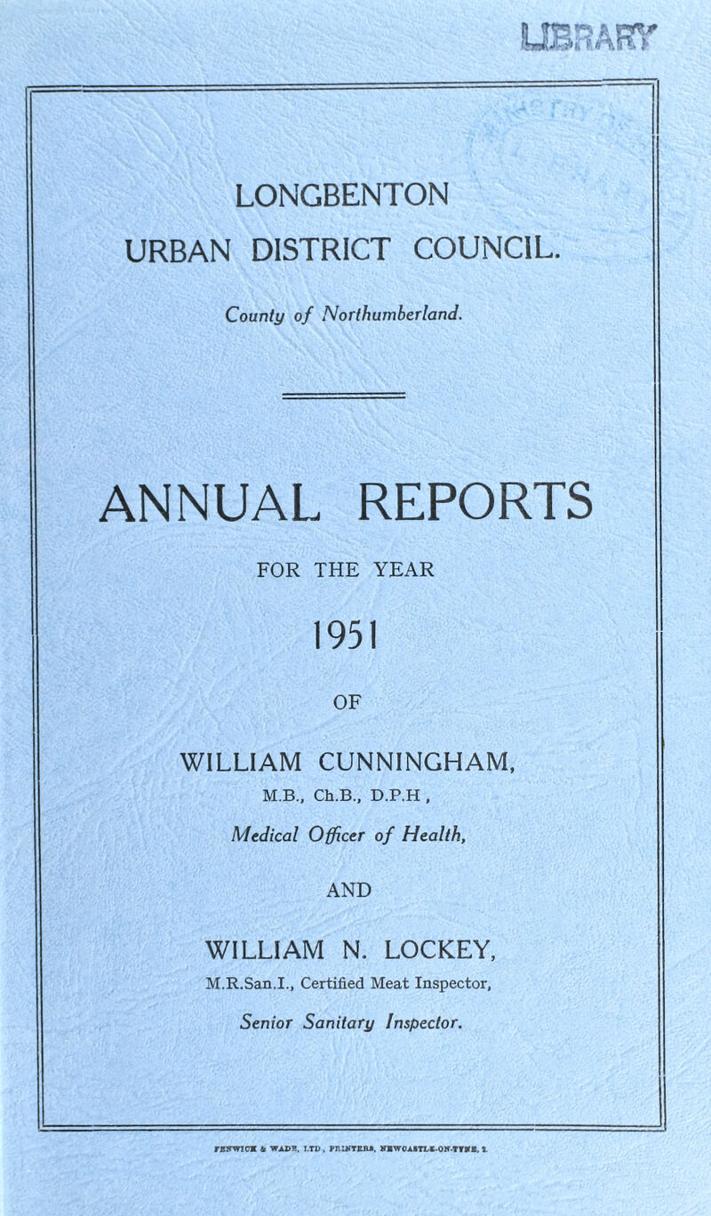UBBAR > LONGBENTON URBAN DISTRICT COUNCIL. County of Northumberland. ANNUAL REPORTS FOR THE YEAR 1951 OF WILLIAM CUNNINGHAM, M.B., Ch.B., D.P.H , Medical Officer of Health, AND WILLIAM N. LOCKEY, M.R.San.I., Certified Meat Inspector, Senior Sanitary Inspector. TEWriCM & WADR, LTD , PRINTER*. MBWOAITDC-OH-TTBTE. 1