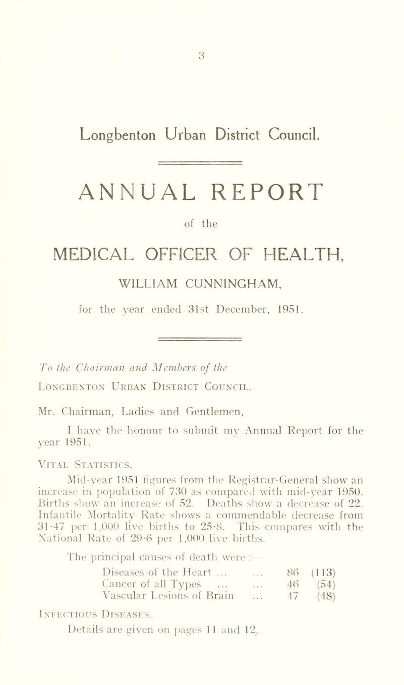 Longbenton Urban District Council. ANNUAL REPORT of the MEDICAL OFFICER OF HEALTH, WILLIAM CUNNINGHAM, for the year ended 31st December, 1951. To the Chairman and Members of the Longbenton Urban District Council. Mr. Chairman, Ladies and Gentlemen, I have the honour to submit my Annual Report for tire year 1951. Vital Statistics. Mid-year 1951 figures from the Registrar-General show an increase in population of 730 as compared with mid-year 1950. Births show an increase of 52. Deaths show a decrease of 22. Infantile Mortality Rate shows a commendable decrease from 31-47 per 1,000 live births to 25-8. This compares with the National Rate of 29-6 per 1,000 live births. The principal causes of death were : Diseases of the Heart ... 80 (113) Cancer of all Types 40 (54) Vascular Lesions of Brain 47 (48) Infectious Diseases. Details are given on pages I 1 and 12.