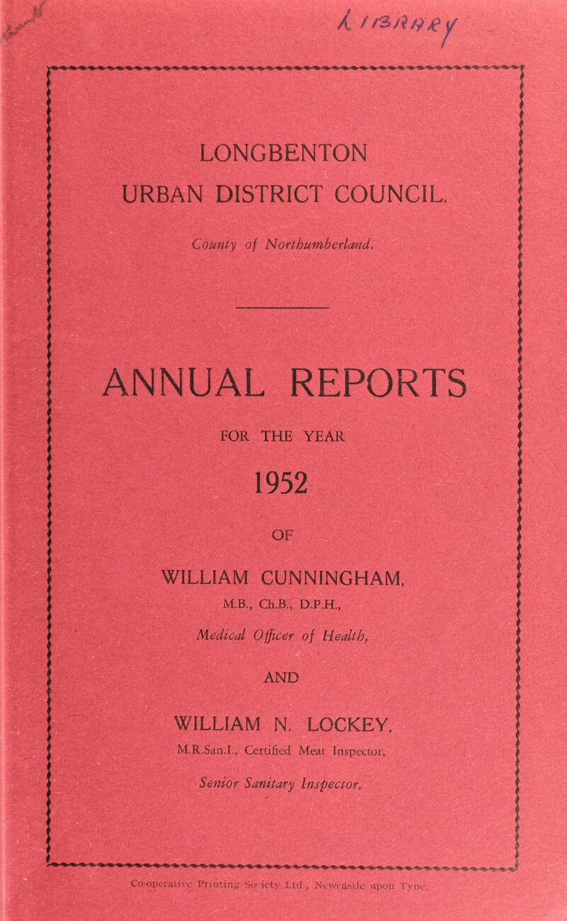 A. //3/?/;>e / LONGBENTON URBAN DISTRICT COUNCIL County oj Northumberland. ANNUAL REPORTS FOR THE YEAR 1952 OF WILLIAM CUNNINGHAM. M.B., Ch.B., D.P.H., Medical Officer of Health, AND WILLIAM N. LOCKEY, M.R.San.I., Certified Meat Inspector, Senior Sanitary Inspector. Co-opL-rative-Printing yo'. k'ty Ltd., Ncwiastic upon 1';