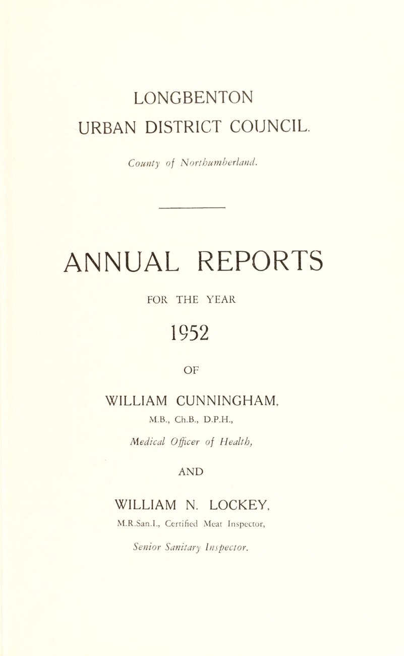 LONGBENTON URBAN DISTRICT COUNCIL. County of NortbumberLind. ANNUAL REPORTS FOR THE YEAR 1952 OF WILLIAM CUNNINGHAM. M.B., Ch.B., D.P.H., Medical Officer of Health, AND WILLIAM N. LOCKEY, M.R.San.I., Certified iVIeac In.spector, Senior Sanitary Inspector.
