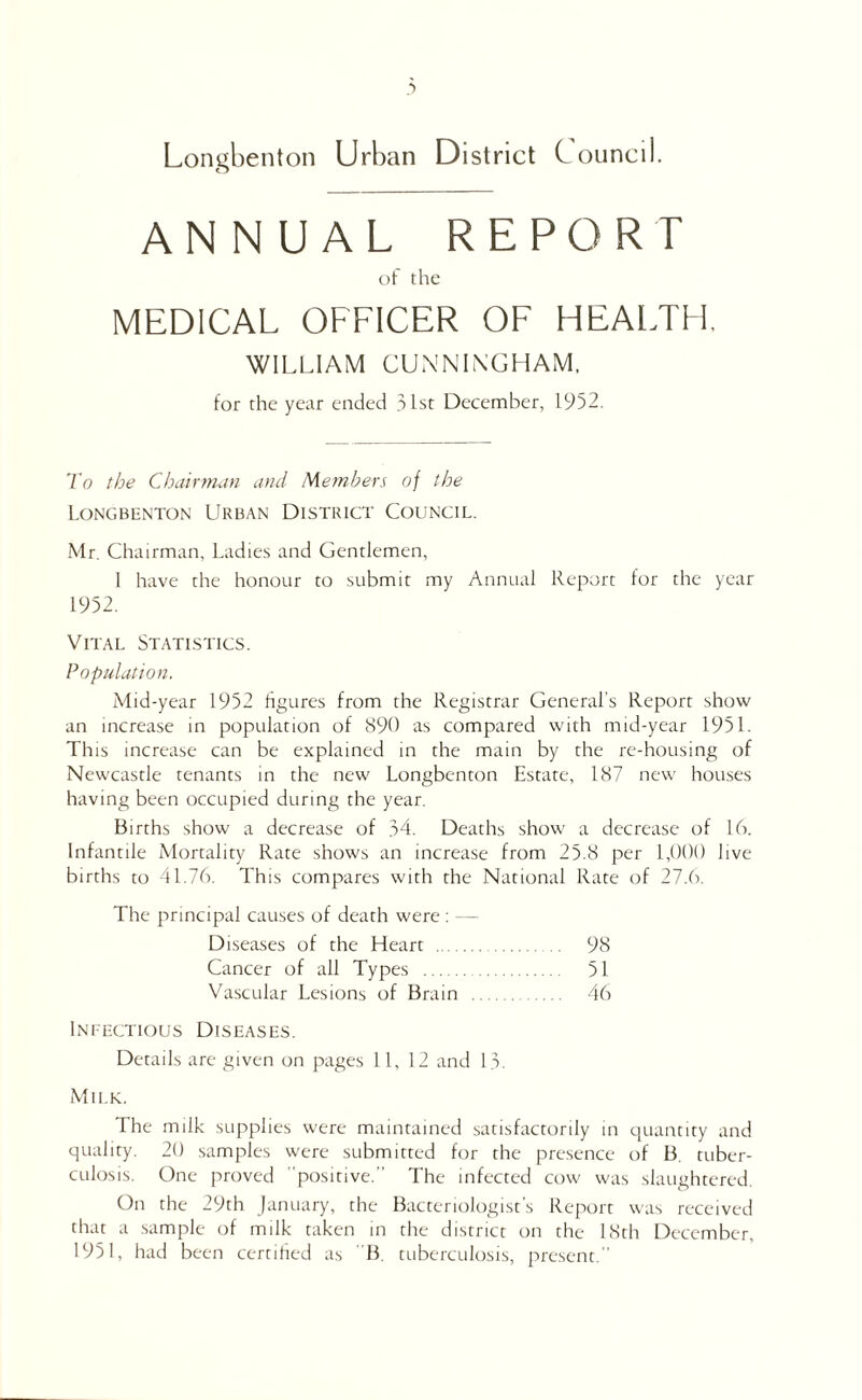 Longhentoii Urban District Council. ANNUAL REPORT of the MEDICAL OFFICER OF HEALTFl, WILLIAM CUNNINGHAM, tor the year ended 31st December, 1952. To the Chairrtutn and Members of the Longbenton Urban District Council. Mr. Chairman, Ladies and Gentlemen, 1 have the honour to submit my Annual Reptirt for the year 1952. Vital Statistics. Population. Mid-year 1952 figures from the Registrar General's Report show an increase in population of 890 as compared with mid-year 1951. This increase can be explained in the main by the re-housing of Newcastle tenants in the new Longbenton Estate, 187 new houses having been occupied during the year. Births show a decrease of 34. Deaths show a decrease of 16. Infantile Mortality Rate shows an increase from 25.8 per 1,000 live births to 41.76. This compares with the National Rate of 27.6. The principal causes of death were ; — Diseases of the Heart . 98 Cancer of all Types . 51 Va.scular Lesions of Brain . 46 Infectious Diseases. Details are given on pages 11, 12 and 13. Milk. The milk supplies were maintained satisfactorily in quantity and quality. 20 samples were submitted for the presence of B. tuber¬ culosis. One proved ' positive.’’ The infected cow was slaughtered. On the 29th January, the Bacteriologist’s Report was received that a .sample of milk taken in the district on the 18th December, 1951, had been certified as B. ttiberculosis, present. 