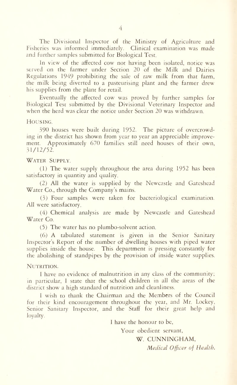 The Divisional Inspector of the Ministry of Agriculture and Fisheries was informed immediately. Clinical examination was made and further samples submitted for Biological Test. In view of the affected cow not having been isolated, notice was served on the farmer under Section 20 of the Milk and Dairies Regulations 1949 prohibiting the sale of raw milk from that farm, the milk being diverted to a pasteurising plant and the farmer drew his supplies from the plant for retail. Eventually the affected cow was proved by further samples for Biological Test submitted by the Divisional Veterinary Inspector and when the herd was clear the notice under Section 20 was withdrawn!. HCJUSING. 390 houses were built during 1952. The picture of overcrowd¬ ing in the district has shown from year to year an appreciable improve¬ ment. Approximately 670 families still need houses of their own, 31/12/52. Water Supply. (1) The water supply throughout the area during 1952 has been satisfactory in quantity and quality. (2) All the w’ater is supplied by the Newcastle and Gateshead Water Co., through the Company’s mains. (3) Four samples were taken for bacteriological examination. All were satisfactory. (4) Chemical analysis are made by Newcastle and Gateshead Water Co. (5) The water has no plumbo-solvent action. (6) A tabulated statement is given in the Senior Sanitary Inspector’s Report of the number of dwelling houses w'ith piped water supplies inside the house. This department is pressing constantly for the abolishing of standpipes by the provision of inside water supplies. NirrRiTiON. 1 have no evidence of malnutrition in any class of the community; in particular, 1 state that the school children in all the areas of the district show' a high standard of nutrition and cleanliness. 1 wish to thank the Chairman and the Members of the Council for their kind encouragement throughout the yeai, and Mr. hockey. Senior Sanitary Inspector, and the Staff for their great help and loyalty. 1 have the honour to be. Your obedient servant, W. CUNNINGHAM, iWeiUcid Ojjicer of llejltb.