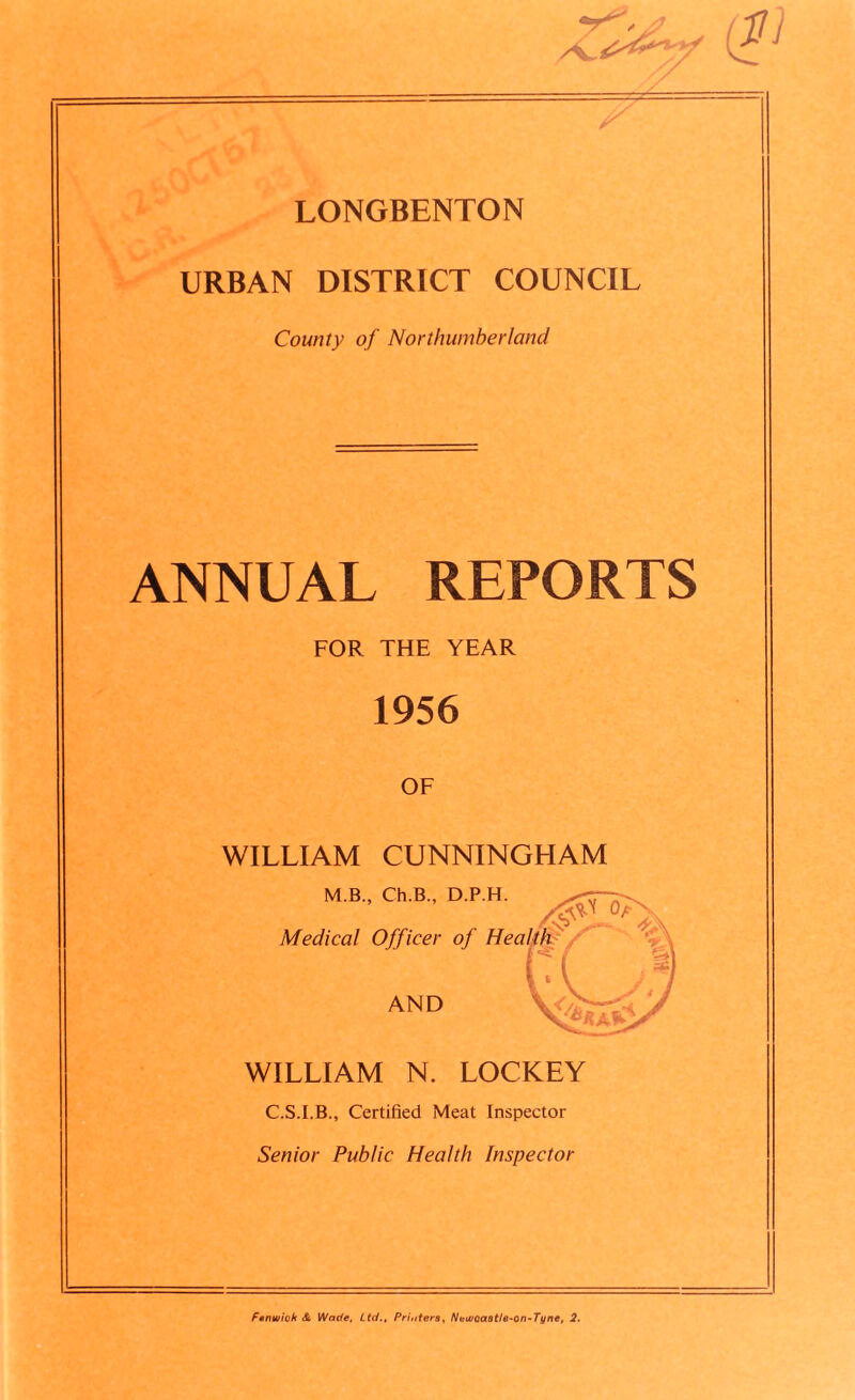 (JJ) r\ LONGBENTON O&r URBAN DISTRICT COUNCIL County of Northumberland ANNUAL REPORTS FOR THE YEAR 1956 OF WILLIAM CUNNINGHAM M.B., Ch.B., D.P.H Medical Officer of H AND WILLIAM N. LOCKEY C.S.I.B., Certified Meat Inspector Senior Public Health Inspector Fenwick <Sc Wade, Ltd., Pri,iters, Newcaatle-on-Tyne, 2.