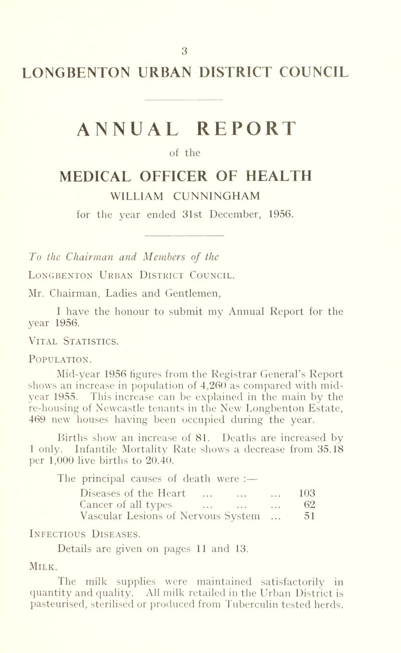 LONGBENTON URBAN DISTRICT COUNCIL ANNUAL REPORT of the MEDICAL OFFICER OF HEALTH WILLIAM CUNNINGHAM for the year ended 31st December, 1956. To the Chairman and Members of the Longbenton Urban District Council. Mr. Chairman, Ladies and Gentlemen, I have the honour to submit my Annual Report for the year 1956. Vital Statistics. Population. Mid-year 1956 figures from the Registrar General’s Report shows an increase in population of 4,260 as compared with mid¬ year 1955. This increase can be explained in the main by the re-housing of Newcastle tenants in the New Longbenton Estate, 469 new houses having been occupied during the year. Births show an increase of 81. Deaths are increased by 1 only. Infantile Mortality Rate shows a decrease from 35.18 per 1,000 live births to 20.40. The principal causes of death were Diseases of the Heart ... ... ... 103 Cancer of all types ... ... ... 62 Vascular Lesions of Nervous System ... 51 Infectious Diseases. Details are given on pages 11 and 13. Milk. The milk supplies were maintained satisfactorily in quantity and quality. All milk retailed in the Urban District is pasteurised, sterilised or produced from Tuberculin tested herds.