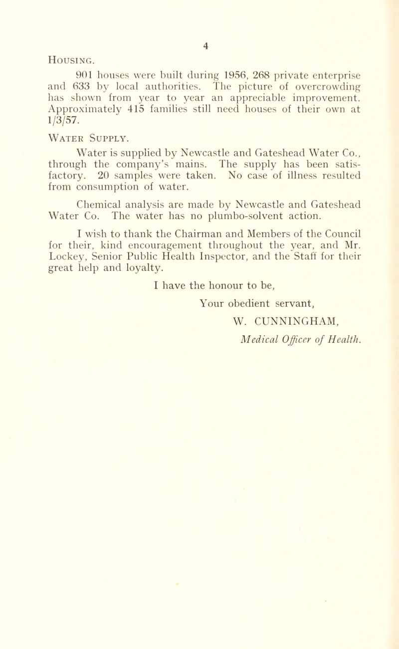 Housing. 901 houses were built during 1956, 268 private enterprise and 633 by local authorities. The picture of overcrowding has shown from year to year an appreciable improvement. Approximately 415 families still need houses of their own at 1/3/57. Water Supply. Water is supplied by Newcastle and Gateshead Water Co., through the company’s mains. The supply has been satis¬ factory. 20 samples were taken. No case of illness resulted from consumption of water. Chemical analysis are made by Newcastle and Gateshead Water Co. The water has no plumbo-solvent action. I wish to thank the Chairman and Members of the Council for their, kind encouragement throughout the year, and Mr. Lockey, Senior Public Health Inspector, and the Staff for their great help and loyalty. I have the honour to be, Your obedient servant, W. CUNNINGHAM, Medical Officer of Health.