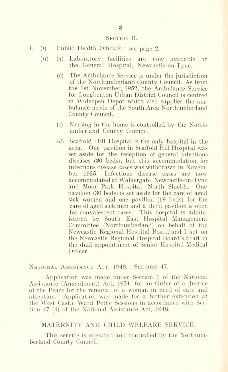Section B. I. (?) Public Health Officials: see page 2. (li) [a) Laboratory facilities are now available at the General Hospital, Newcastle-on-Tyne. (b) The Ambulance Service is under the jurisdiction of the Northumberland County Council. As from the 1st November, 1952, the Ambulance Service for Longbenton Urban District Council is centred in Wideopen Depot which also supplies the am¬ bulance needs of the South Area Northumberland County Council. (c) Nursing in the home is controlled by the North¬ umberland County Council. hi) Scaffold Hill Hospital is the only hospital in the area. One pavilion in Scaffold Hill Hospital was set aside for the reception of general infectious diseases (30 beds), but this accommodation for infectious disease cases was withdrawn in Novem¬ ber 1955. Infectious disease cases are now accommodated at Walkergate, Newcastle-on-Tyne and Moor Park Hospital, North Shields. One pavilion (30 beds) is set aside for the care of aged sick women and one pavilion (19 beds) for the care of aged sick men and a third pavilion is open for convalescent cases. This hospital is admin¬ istered by South East Hospital Management Committee (Northumberland) on behalf of the Newcastle Regional Hospital Board and I act on the Newcastle Regional Hospital Board’s Staff in the dual appointment of Senior Hospital Medical Officer. National Assistance Act, 1948. Section 47. Application was made under Section 1 of the National Assistance (Amendment) Act, 1951, for an Order of a Justice of the Peace for the removal of a woman in need of care and attention. Application was made for a further extension at the West Castle Ward Petty Sessions in accordance with Sec¬ tion 47 (4) of the National Assistance Act, 1948. MATERNITY AND CHILD WELFARE SERVICE. This service is operated and controlled by the Northum¬ berland County Council.