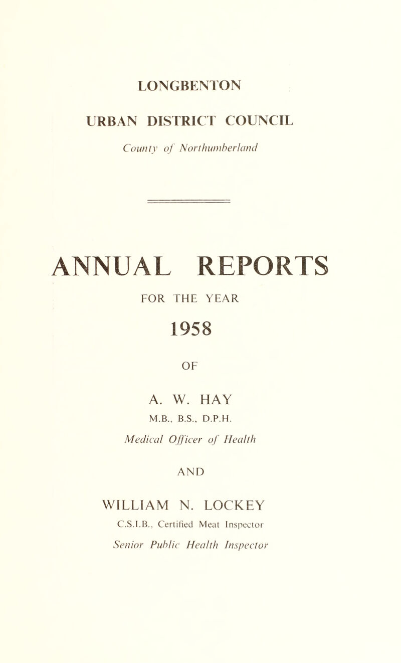 URBAN DISTRICT COUNCIL County of Nort/nouherlaiul ANNUAL REPORTS FOR THE YEAR 1958 OF A. W. HAY M.B., B.S., D.P.H. Medical Off icer of Health AND WILLIAM N. LOCKEY C.S.I.B., Certilied Meat Inspector Senior Public Health Inspector