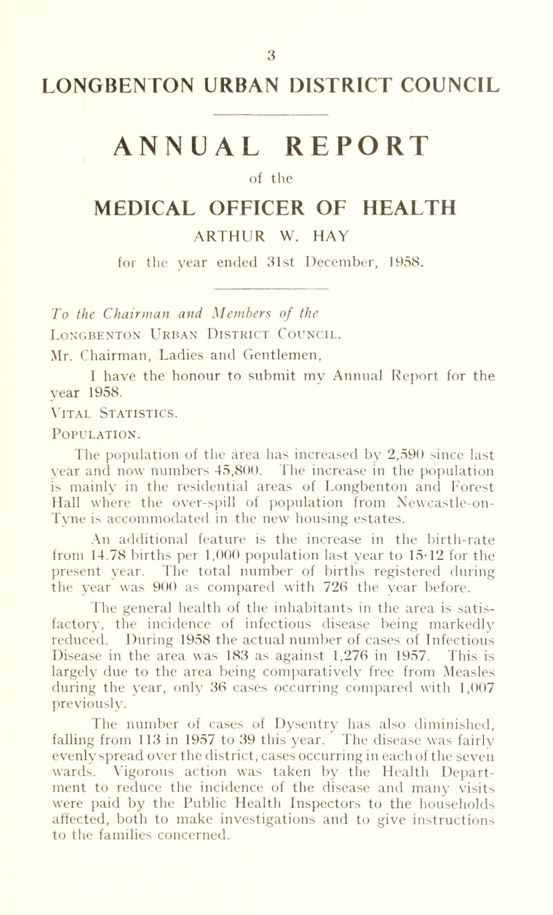 LONGBENTON URBAN DISTRICT COUNCIL ANNUAL REPORT of the MEDICAL OFFICER OF HEALTH ARTHUR W. HAY for tlie year ended 31st December, 1938. To the Chairman and Members of the Tongbenton Urban District Council. Mr. Cliairman, Ladies and Gentlemen, I have the honour to submit my Annual Report for the year 1958. \’ITAL St.VTISTICS. Population. The population of the area has increased by 2,39b since last year and now numbers 43,800. The increase in the population is mainly in the residential areas of Tongbenton and h'orest Hall where the over-spill of population from Newcastle-on- Tyne is accommodated in the new' housing estates. .\n additional feature is the increase in the birth-rate from 14.78 births per 1,000 population last year to 13-12 for the present year. The total number of births registered during the year was 900 as compared with 726 the year before. The general health of the inhabitants in the area is satis- factor^■, the incidence of infectious disease being markedly reduced. During 1938 the actual number of cases of Infectious Disease in the area was 183 as against 1,276 in 1937. 4 his is largely due to the area being conpmratively free from Measles during the year, only 36 cases occurring compared with 1,007 jireviously. I he number of cases of Dysentry has also diminisheil, falling from 113 in 1937 to 39 this year. 44ie disease was fairly evenly spread over the district, cases occurring in each of the sev'en wards. N’igorous action was taken by the Health Depart¬ ment to reduce the inciflence of the disease and many visits were paid by the Public Health In.sjiectors to the households affected, both to make investigations and to give instructions to the families concerned.