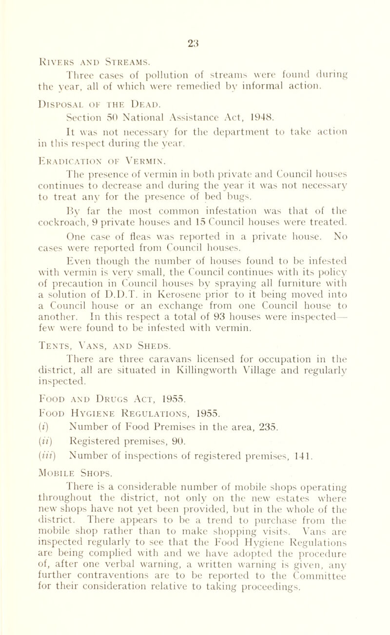 Kivkks and Strkams. 1 hroc cases of |H)llution of streams were fouiui duriiif^ the year, all of which were remedied bv informal action. Disposal of ihf: Dead. Section SO National Assistance .\ct, 194S. It was not necessary for the ilepartment to take action in this respect (hiring the year. I-lkadication of X’ekmin. The presence of vermin in both priv'ate and (dmncil houses continues to decrease and during the year it w'as not necessary to treat any for the presence of bed bugs. 1>V far the most common infestation was that of the cockroach, 9 private houses and 15 Council houses were treated. One case of fleas was reported in a private house. No cases were reported from Council houses. Even though the number of houses found to be infested with vermin is very small, the Council continues w'ith its policy of precaution in Council houses by spraying all furniture with a solution of D.D.T. in Kerosene prior to it being moved into a Council house or an exchange from one Council house to another. In this respect a total of 93 houses were inspected— few were found to be infested with vermin. Tents, \'ans, and Sheds. There are three caravans licensed for occupation in the district, all are situated in Killingw'orth \dllage and regularly inspected. Food and Dkuos Act, 1955. Food Hvc.iene RE(iULATiONs, 1955. (f) Number of Food Premises in the area, 235. {ii) Registered premises, 90. (/?’/) Number of inspections of registered premises, 141. Mobile Shops. There is a considerable number of mobile shops operating throughout the district, not only on the new estates where new shops have not yet been provided, but in the whole of the district. There ap|)ears to be a trend to ]nirchase from the mobile shoj) rather than to make slujpping v'isits. \’ans are inspected regularly to see that the I'oocl Ilygieiu' Regulations are being complied with and we have adopted the jn-ocedure of, after one verbal warning, a written warning is given, any further contraventions are to be rejiorted to the Committee for their consideration relative to taking proceedings.