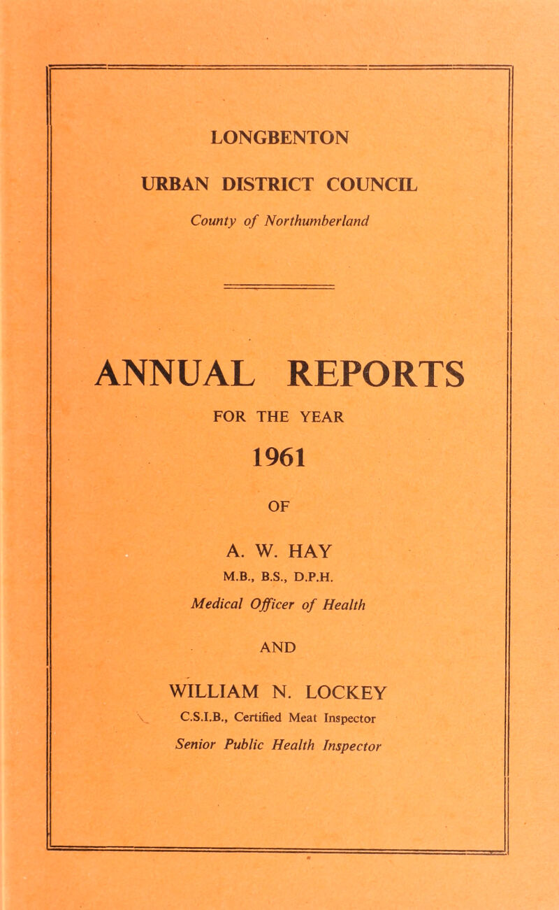LONGBENTON URBAN DISTRICT COUNCIL County of Northumberland ANNUAL REPORTS FOR THE YEAR 1961 OF A. W. HAY M.B., B.S., D.P.H. Medical Officer of Health AND WILLIAM N. LOCKEY C.S.I.B., Certified Meat Inspector Senior Public Health Inspector