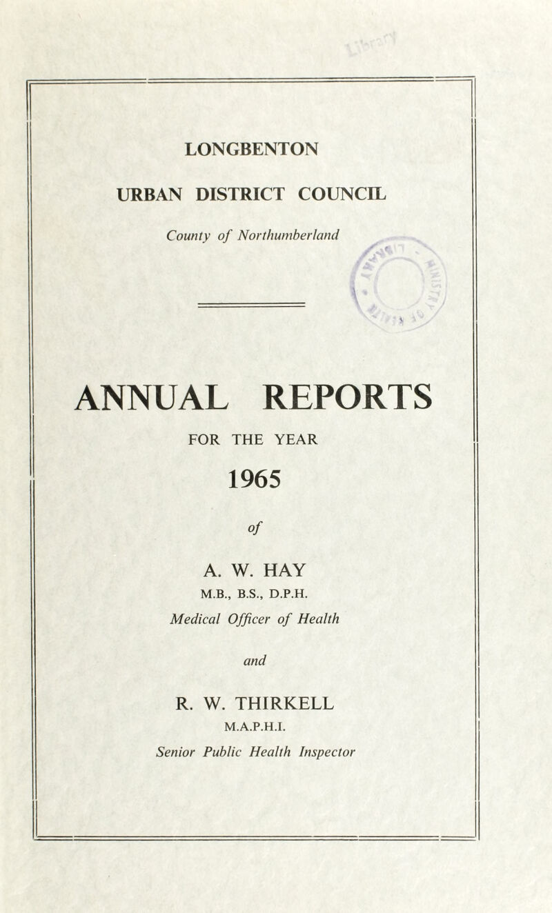 URBAN DISTRICT COUNCIL County of Northumberland ANNUAL REPORTS FOR THE YEAR 1965 of A. W. HAY M.B., B.S., D.P.H. Medical Officer of Health and R. W. THIRKELL M.A.P.H.I. Senior Public Health Inspector