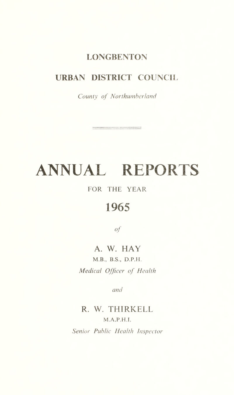 URBAN DISTRICT COUNCIL County of Northumberland ANNUAL REPORTS FOR THE YEAR 1965 of A. W. HAY M B., B.S., D.P.H. Medical Officer of Health and R. W. THIRKELL M.A.P.H.I.