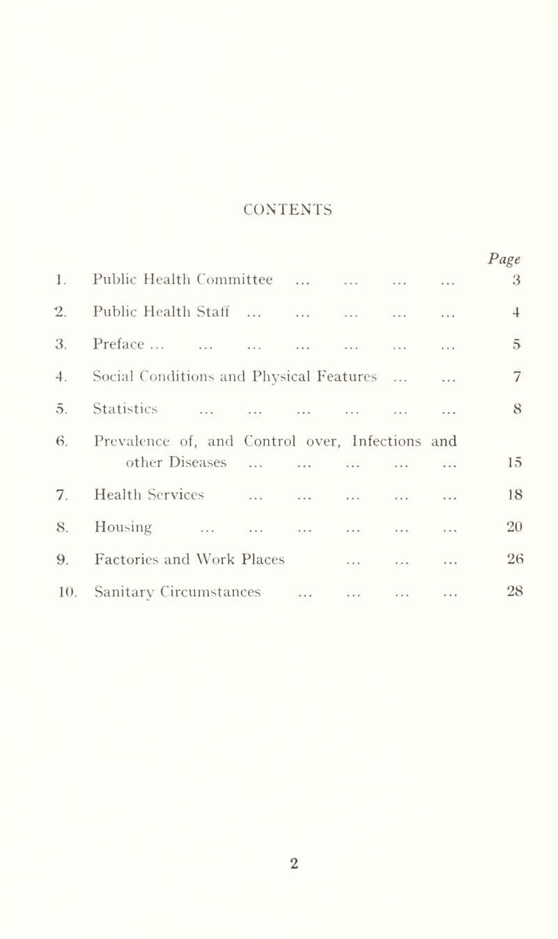 CONTENTS Page 1. Public Health Committee ... ... ... ... 3 2. Public Health Staff ... ... ... ... ... 4 3. Preface ... ... ... ... ... ... ... 5 4. Social Conditions and Physical Features ... ... 7 5. Statistics ... ... ... ... ... ... 8 6. Prevalence of, and Control over, Infections and other Diseases 15 7. Health Services 18 8. Housing 20 9. Factories and Work Places 26 10. Sanitary Circumstances 28