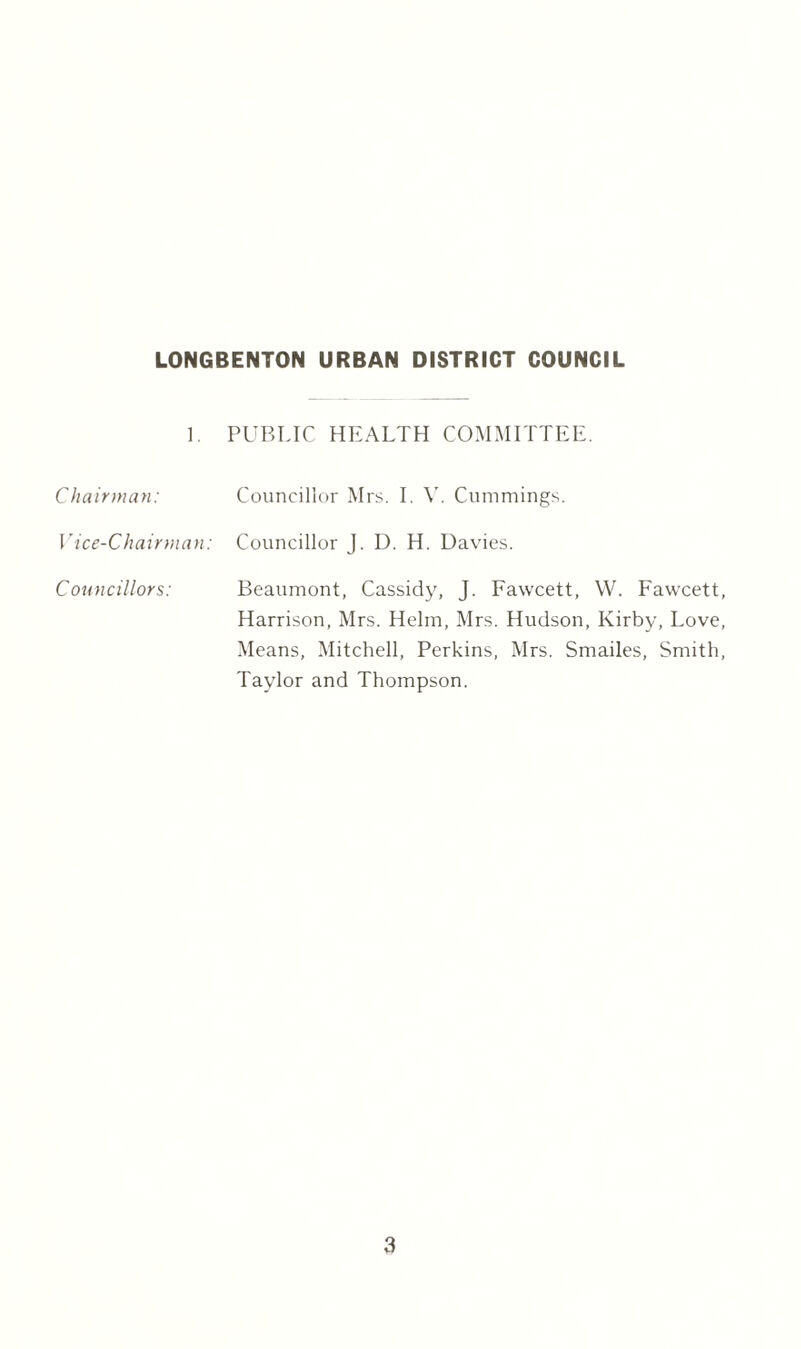 1. PUBLIC HEALTH COMMITTEE. Chairman: Councillor Mrs. I. V. Cummings. Vice-Chairman: Councillor J. D. H. Davies. Councillors: Beaumont, Cassidy, J. Fawcett, W. Fawcett, Harrison, Mrs. Helm, Mrs. Hudson, Kirby, Love, Means, Mitchell, Perkins, Mrs. Smailes, Smith, Taylor and Thompson.