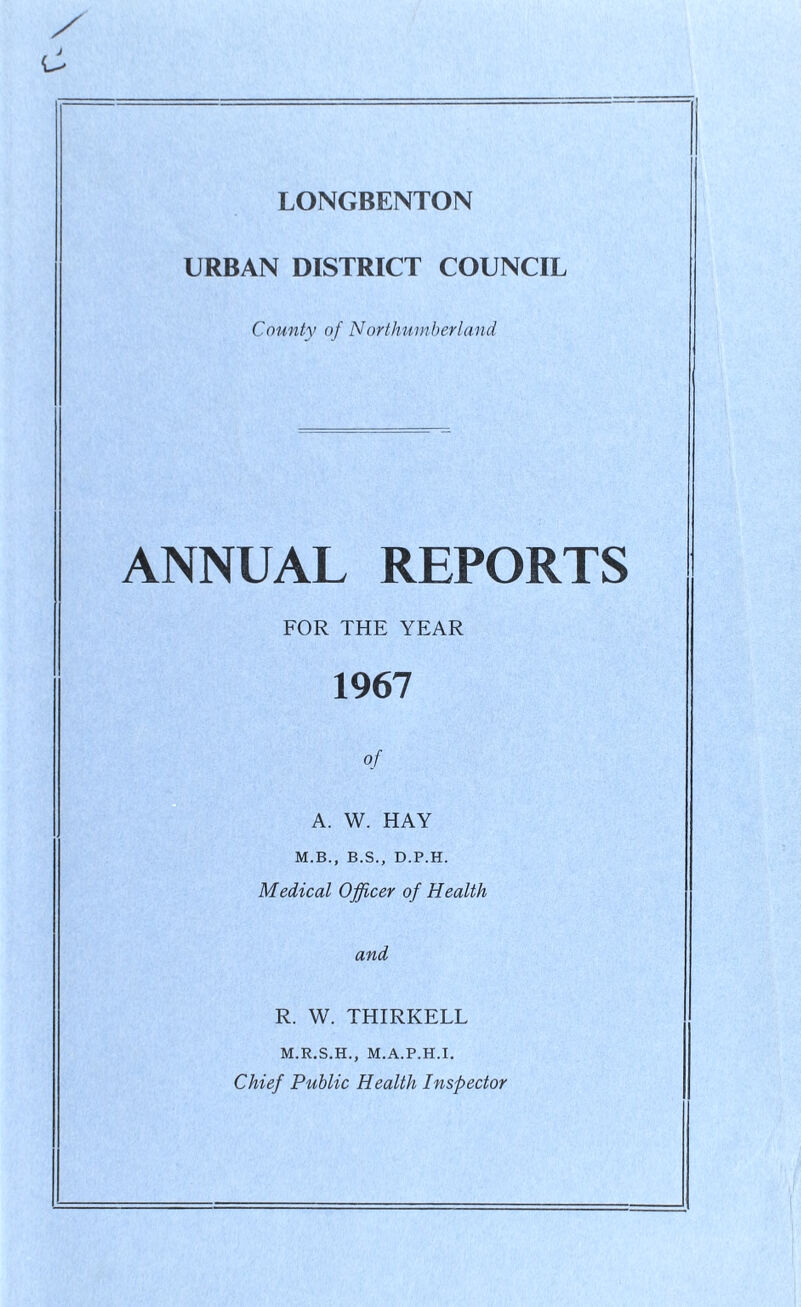 URBAN DISTRICT COUNCIL County of Northumberland ANNUAL REPORTS FOR THE YEAR 1967 of A. W. HAY M.B., B.S., D.P.H. Medical Officer of Health and R. W. THIRKELL M.R.S.H., M.A.P.H.I. Chief Public Health Inspector
