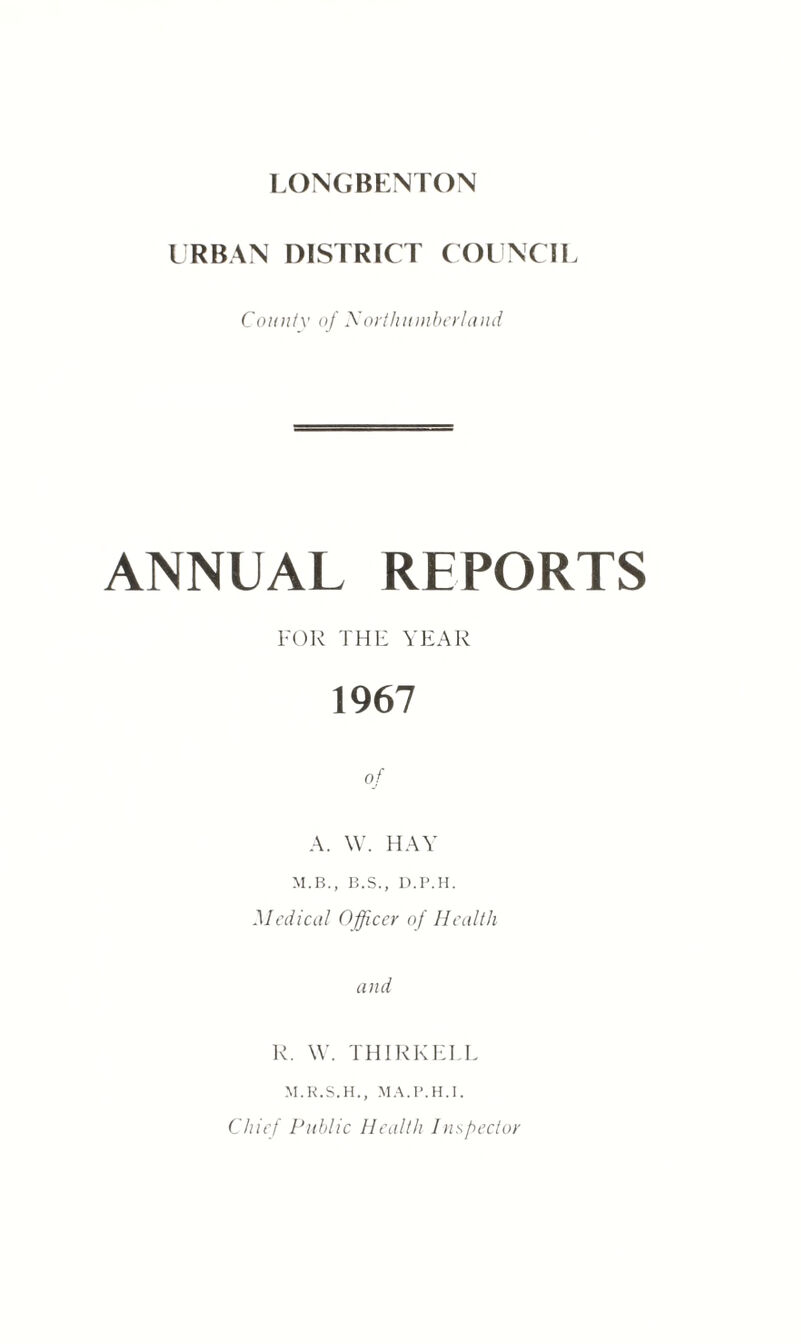 URBAN DISTRICT COUNCIL County of Northumberland ANNUAL REPORTS FOR THE YEAR 1967 of A. W. HAY M.B., B.S., D.I’.H. Medical Officer of Health and R. W. TH IRK ELL M.R.S.H., MA.P.H.I. Chief Public Health Inspector