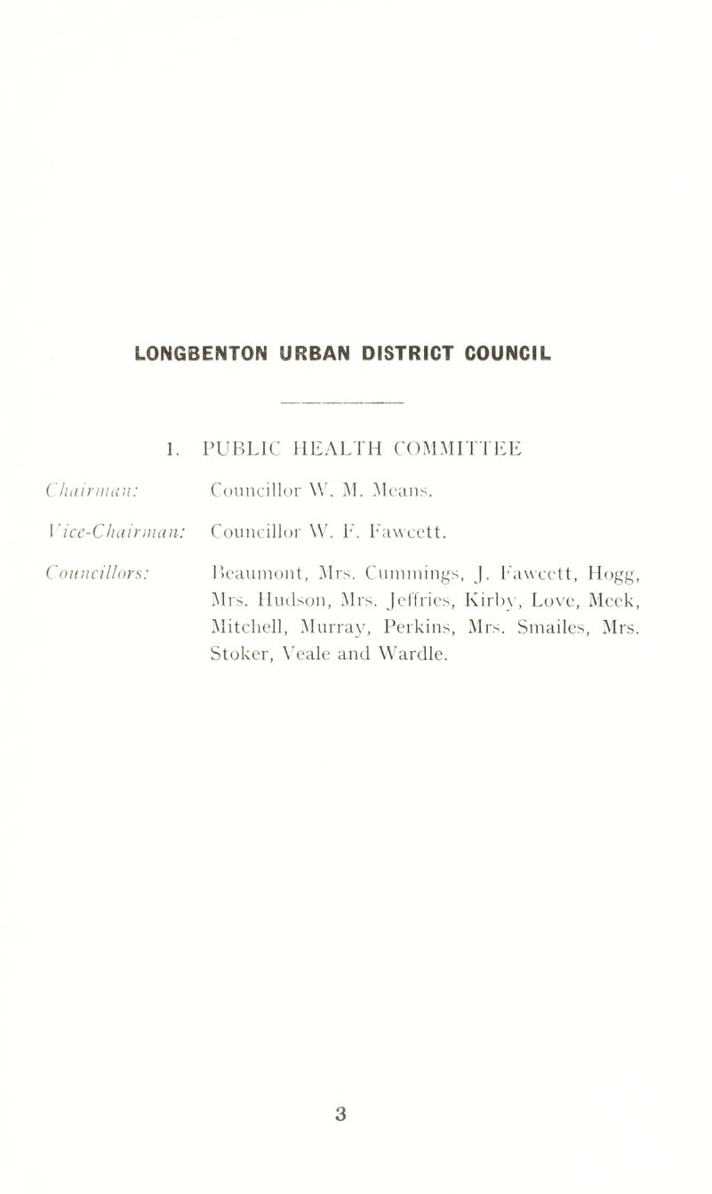 1. PUBLIC HEALTH COMMITTEE Chairman: Councillor \V. M. Means. 1 'ice-Chainnan: Councillor W. E. Fawcett. Councillors: Beaumont, Airs. Cummings, |. Pawcett, Hogg, Airs. Hudson, Airs. Jeffries, Kirby, Love, Aleck, Alitchell, Murray, Perkins, Mrs. Smailes, Airs. Stoker, Yeale and Wardle.