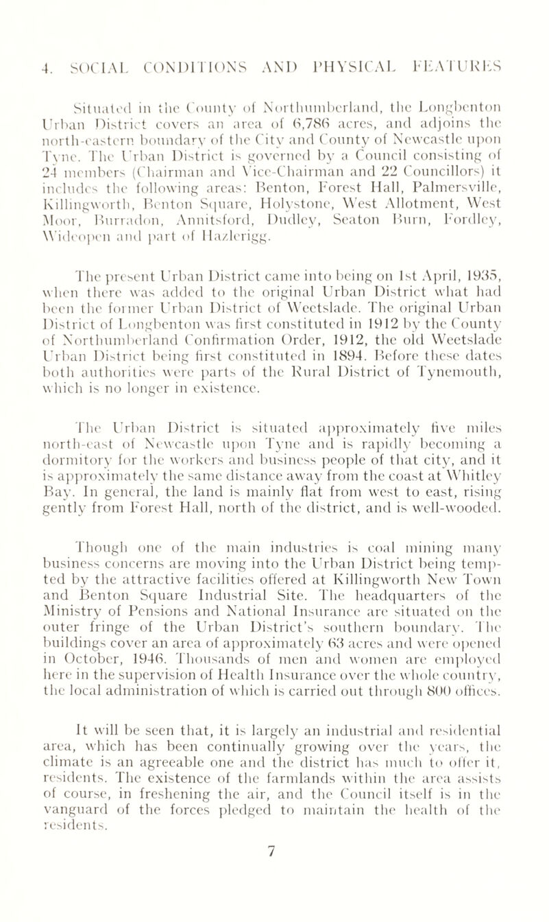 4. SOCIAL CONDITIONS AND PHYSICAL FEATURES Situated in the County of Northumberland, the Longbcnton Urban District covers an area of 6,786 acres, and adjoins the north-eastern boundary of the City and County of Newcastle upon Tyne. The Urban District is governed by a Council consisting of 24 members (Chairman and Vice-Chairman and 22 Councillors) it includes the following areas: Benton, Forest Hall, Palmersville, Killingworth, Benton Square, Holystone, West Allotment, West Moor, Burradon, Annitsford, Dudley, Seaton Burn, Fordlcy, Widcopen and part of Hazlerigg. The present Urban District came into being on 1st April, 1935, when there was added to the original Urban District what had been the former Urban District of Weetslade. The original Urban District of Longbcnton was first constituted in 1912 by the County of Northumberland Confirmation Order, 1912, the old Weetslade Urban District being first constituted in 1894. Before these dates both authorities were parts of the Rural District of Tynemouth, which is no longer in existence. The Urban District is situated approximately five miles north-east of Newcastle upon Tyne and is rapidly becoming a dormitory for the workers and business people of that city, and it is approximately the same distance away from the coast at Whitley Bay. In general, the land is mainly flat from west to east, rising gently from Forest Hall, north of the district, and is well-wooded. Though one of the main industries is coal mining many business concerns are moving into the Urban District being temp¬ ted by the attractive facilities offered at Killingworth New Town and Benton Square Industrial Site. The headquarters of the Ministry of Pensions and National Insurance are situated on the outer fringe of the Urban District’s southern boundary. The buildings cover an area of approximately 63 acres and were opened in October, 1946. Thousands of men and women are employed here in the supervision of Health Insurance over the whole country, the local administration of which is carried out through 800 offices. It will be seen that, it is largely an industrial and residential area, which has been continually growing over the years, the climate is an agreeable one and the district has much to offer it, residents. The existence of the farmlands within the area assists of course, in freshening the air, and the Council itself is in the vanguard of the forces pledged to maintain the health of the residents.