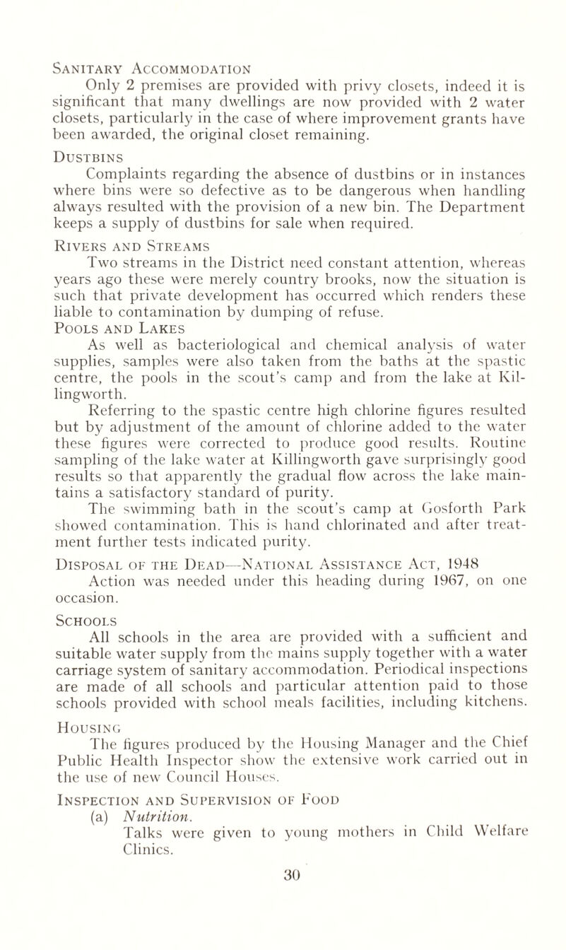 Sanitary Accommodation Only 2 premises are provided with privy closets, indeed it is significant that many dwellings are now provided with 2 water closets, particularly in the case of where improvement grants have been awarded, the original closet remaining. Dustbins Complaints regarding the absence of dustbins or in instances where bins were so defective as to be dangerous when handling always resulted with the provision of a new bin. The Department keeps a supply of dustbins for sale when required. Rivers and Streams Two streams in the District need constant attention, whereas years ago these were merely country brooks, now the situation is such that private development has occurred which renders these liable to contamination by dumping of refuse. Pools and Lakes As well as bacteriological and chemical analysis of water supplies, samples were also taken from the baths at the spastic centre, the pools in the scout’s camp and from the lake at Kil- lingworth. Referring to the spastic centre high chlorine figures resulted but by adjustment of the amount of chlorine added to the water these figures were corrected to produce good results. Routine sampling of the lake water at Killingworth gave surprisingly good results so that apparently the gradual flow across the lake main¬ tains a satisfactory standard of purity. The swimming bath in the scout’s camp at Gosforth Park showed contamination. This is hand chlorinated and after treat¬ ment further tests indicated purity. Disposal of the Dead—National Assistance Act, 1948 Action was needed under this heading during 1967, on one occasion. Schools All schools in the area are provided with a sufficient and suitable water supply from the mains supply together with a water carriage system of sanitary accommodation. Periodical inspections are made of all schools and particular attention paid to those schools provided with school meals facilities, including kitchens. Housing The figures produced by the Housing Manager and the Chief Public Health Inspector show the extensive work carried out in the use of new Council Houses. Inspection and Supervision of Food (a) Nutrition. Talks were given to young mothers in Child Welfare Clinics.