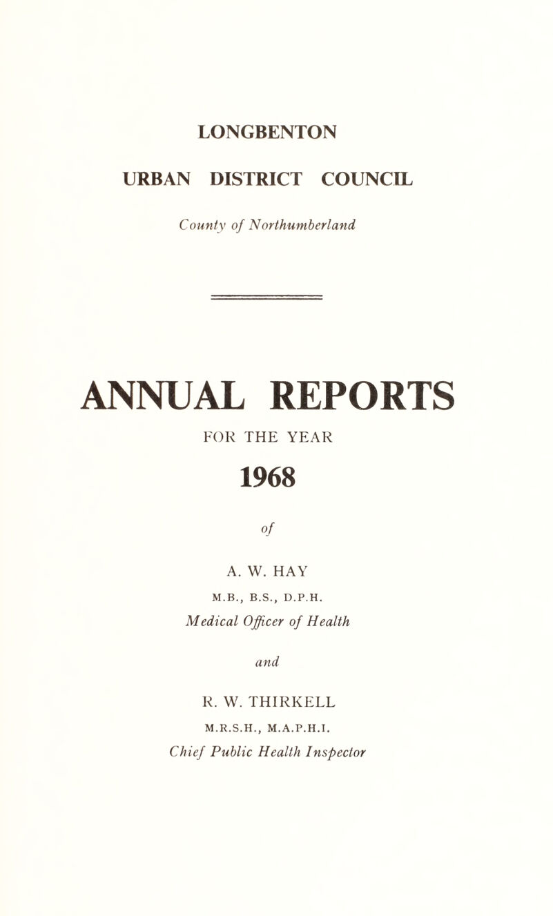 URBAN DISTRICT COUNCIL County of Northumberland ANNUAL REPORTS FOR THE YEAR 1968 of A. W. HAY M.B., B.S., D.P.H. Medical Officer of Health and R. W. THIRKELL M.R.S.H., M.A.P.H.T. Chief Public Health Inspector