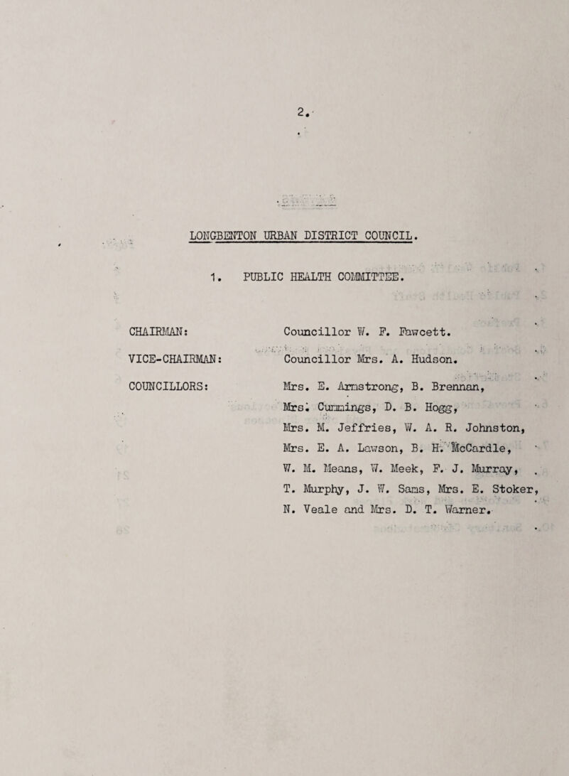 2*' LONGBENTON URBAN DISTRICT COUNCIL. 1. PUBLIC HEALTH COMMITTEE. CHAIRMAN: VICE-CHAIRMAN: COUNCILLORS: Councillor W. F. Fawcett. Councillor Mrs. A. Hudson. Mrs. E. Armstrong, B. Brennan, Mrsi Cummings, D. B. Hogg, Mrs. M. Jeffries, W. A. R. Johnston, Mrs. E. A. Lawson, B. H. McCardle, W. M. Means, ¥. Meek, P. J. Murray, T. Murphy, J. W. Sams, Mrs. E. Stoker IT. Veale and Mrs. B. T. Warner.