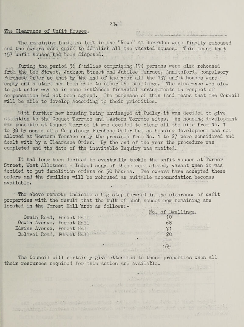 The Clearance of Unfit Houses. 23* The. remaining families loft in the. Rows at Burradon were finally rehoused and the'owners were quick to demolish all the vacated Houses,. This meant that 157 unfit houses.'had tj.een disposed. d . During the period 56 families comprising 194 persons were also rehoused from the Lee' Street, Jackson Street and Jubilee Terrace., Annitsford, compulsory Purchase Order so that by the .end of the year all the 137 unfit houses were - empty and a start had been 'male to clear the buildings. The clearance was slow to get under way as in some instances financial arrangements in respect of compensation had not been agreed. The purchase of this land means that the Council will be able to develop according to. their priorities. With further new housing being envisaged at Dudley-it was decided to give attention to the Coquet Terrace and Western Terrace sites. As housing development was possible at Coquet Terrace it was decided to clear all the site from No. 1 to 38 by means of a Compulsory Purchase Order but as housing development was not allowed at Western Terrace only the premises from No. 1 to 27 were considered and dealt with by a Clearance Order. By the end of the year the. procedure was completed and the date of the inevitable Inquiry was awaited. It had long been decided to eventually tackle the unfit houses at Turner Street, West Allotment - Indeed many of these were already vacant when it was decided to put demolition orders on 50 houses. The owners have accepted these orders and the families will be rehoused as suitable accommodation becomes available. ’ The above remarks indicate a big step forward in the clearance of unfit properties with the result that the 'bulk of such houses now remaining are located in the Forest Hall 'area o.s follows*- A - No. of .Dwellings. Oswin Road, Forest Hall ‘ 10 Oswin Avenue, Forest Hall 68 Edwins Avenue, Forest Hall 7-1 .. Delaval Road, Forest Hall 20 ' I69 The Council will certainly ‘give attention to these properties when all their resources required for this action are available.