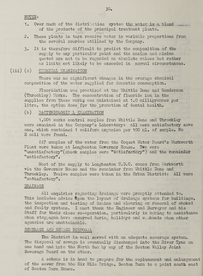 (iii) NOTESi 1. Over much of the distribution system the. water. As .a. .blend___- of the products of. the principal treatment plants. 2. These plants in turn receive water in variable proportions from the several sources utilized by the Company. 3. It is therefore difficult to predict the composition of the supply to any particular point and the maxima and minima quoted are not to be regarded as absolute values but rather as limits not likely to be exceeded in normal circumstances. (a) CHEMICAL EXAMINATION There was no significant changes in the average chemical composition of the water supplied for domestic consumption. Fluoridation was practised at the Whittle Dene and Henderson (Throckley) Works. The concentration of fluoride ion in the. supplies from these works was maintained at 1.0 milligrammes per litre, the optium dose for the promotion of dental health. (b) MCTERIOLOGIC ,L EXAMINATION 1,001 works control samples from Whittle Dene and Throckley were examined in the Company’s Laboratory; all were satisfactory save one, which contained 1 coliform organism per 100 ml. of sample. No E coli were found. •. 247 samples of the water from the Coquet Water Board’s Warkworth Plant were taken at Longbenton Governor House. Two were ’’unsatisfactory(check samples were satisfactory) arid the remainder satisfactoryj Most of the supply to Longbenton U.D.C. comes from Warkworth via the Governor House and the remainder from Whittle Dene and Throckley. Twelve samples were taken in the Urban Districts All were satisfactory. DRAINAGE All enquiries regarding drainage were promptly attended to. This includes advice Cipon the layout of drainage systems for buildings, the inspection and testing of drains and clearing or renewal of choked and faulty systems. I must thank the Engineer and Surveyor and his Staff for their close co-operation, particularly in coming to assistance when stoppages.have occurred during holidays and weekends when other agencies are unobtainable. SEWERAGE AND SEWAGE DISPOSAL The District is- well served with an adequate sewerage system. The disposal of sewage- is eventually discharged into the River Tyne on one hand and into the North Sea by way.of the Seaton Valley Joint Sewerage Board on the other. A scheme is in hand to prepare for the replacement and enlargement of the sewer from the Six Mile Bridge, Seaton Burn to a point south east of Seaton Burn House.