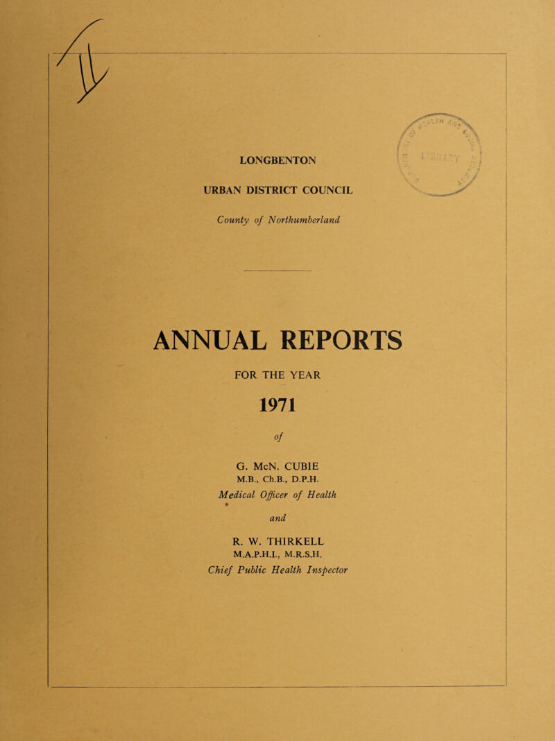 LONGBENTON URBAN DISTRICT COUNCIL County of Nor thumb er l and ANNUAL REPORTS FOR THE YEAR 1971 of G. McN. CUBIE M.B., Ch.B., D.P.H. Medical Officer of Health t and R. W. THIRKELL M.A.P.H.I., M.R.S.H. Chief Public Health Inspector