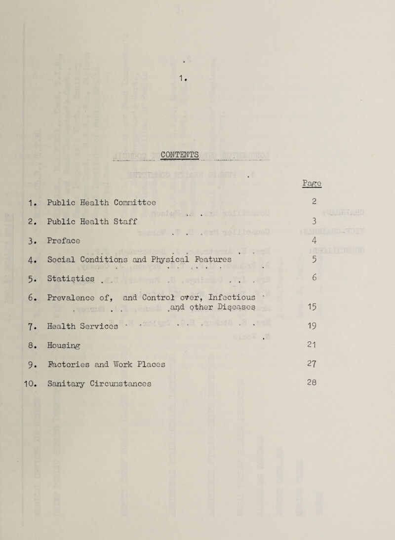 CONTENTS Page 1. Public Health Committee 2 2. Public Health Staff 3 3. Preface 4 4. Social Conditions and Physical Features 5 5. Statistics . . ... 6 6. Prevalence of, and Control over, Infectious ‘ and other Diseases 15 7. Health Services ' ... 1 19 8. Housing 21 9. Factories and Work Places 27 10. Sanitary Circumstances 28