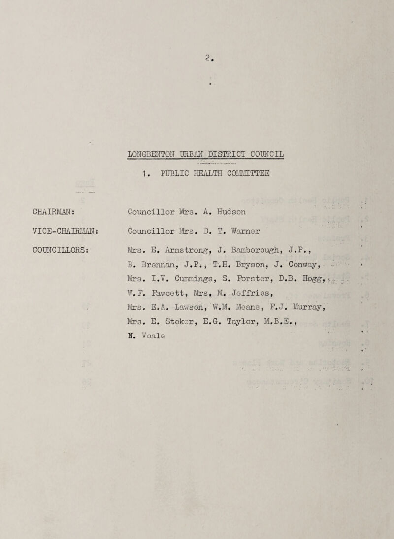 CHAIRMAN: VICE-CHAIRMAN: COUNCILLORS: 2. LONGBENTON URBAN DISTRICT COUNCIL 1. PUBLIC HEALTH COMMITTEE Councillor Mrs. A. Hudson Councillor Mrs. D. T. Warner Mrs. E. Armstrong, J. Bamborough, J.P., B. Brennan, J.P., T.H. Bryson, J. Conway, Mrs. I.V. Cummings, S. Forster, D.B. Hogg, W. F. Fawcett, Mrs, M. Jeffries, Mrs. E.A. Lawson, W.M. Means, F.J. Murray, Mrs. E. Stoker, E.G. Taylor, M.B.E., N. Veale