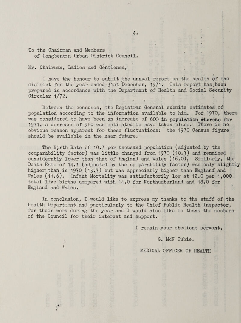 4* To the Chairman and Members of Longbenton Urban District Council. Mr. Chairman, Ladies and Gentlemen,' I have the honour to submit /the annual report on the health Qf the district for the year ended 31st December, 1971* This report has.been prepared in accordance with the Department of Health and Social Security Circular l/72. ’ ‘ . • * Between the censuses, the Registrar General submits estimates of population according to the information available to him. For 1970? there was considered to have been an increase of 6.00 in population whereas for 1971> a decrease of 980 was estimated to have taken place. There is no obvious reason apparent for these fluctuations: the 1970 Census figure, should be available in the near future. The Birth Rate of 10.7 per thousand population (adjusted .by the comparability factor) was lit.tle changed from 1970 (l0.3) and remained considerably lower than that of England and Wales (l6.0). Similarly, the Death Rate of 14.1 (adjusted by the comparability factor) was only slightly higher'than in 1970 (13•7) but was appreciably higher than England' and Wales (11.6). Infant Mortality was satisfactorily low at 12.0 per 1,000 total live births compared with 14*0 for Northumberland and 18.0 for England and Wales. In conclusion, I would like to express my thanks to the staff of the Health Department and particularly to the Chief Public Health Inspector, for their work during the year and I would also like to thank the members of the Council for their interest and support. I remain your obedient servant, i G. McN Cubie. MEDICAL OFFICER OF HEALTH