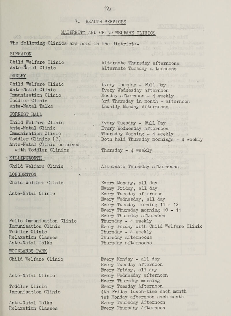 7. HEALTH SERVICES MATERNITY AND CHILD WELFARE CLINICS The following Clinics are held in BURRADON Child Welfare Clinic Ante-Natal Clinic DUDLEY Child Welfare Clinic Ante-Natal Clinic Immunisation.Clinic Toddler Clinic Ante-Natal Talks FORREST HALL Child Welfare Clinic Ante-Natal Clinic Immunisation Clinic Toddler Clinics (2) Ante-Natal Clinic combined with Toddler Clinics ‘ KILLINGWORTH Child Welfare Clinic LONGBENTON Child Welfare Clinic Ante-Natal Clinic Polio Immunisation Clinic Immunisation Clinic Toddler Clinic Relaxation Classes Ante-Natal Talks WOODLANDS PARK Child Welfare Clinic Ante-Natal Clinic Toddler Clinic Immunisation Clinic Ante-Natal Talks Relaxation Classes the district:- Alternate Thursday afternoons Alternate Tuesday afternoons Every Tuesday - Full Day Every Wednesday afternoon Monday afternoon - 4 weekly 3rd Thursday in month - afternoon Usually Monday Afternoons Every Tuesday - Full *Day Every V/ednesday afternoon Thursday Morning - 4 weekly Both held Thursday mornings - 4 weekly Thursday - 4 weekly Alternate Thursday afternoons Every Monday, all day Every Friday, all day Every Tuesday afternoon Every Y/ednesday, all day Every Tuesday morning 11 - 12 Every Thursday morning 10-11 Every Thursday afternoon Thursday - 4 weekly Every Friday with Child Welfare Clinic Thursday - 4 weekly Thursday afternoons Thursday afternoons Every Monday - all day Every Tuesday afternoon Every Friday, all day Every Y/ednesday afternoon Every Thursday morning Every Tuesday Afternoon 4th Friday lunch-time each month 1st Monday afternoon each month Every Thursday Afternoon Every Thursday Afternoon