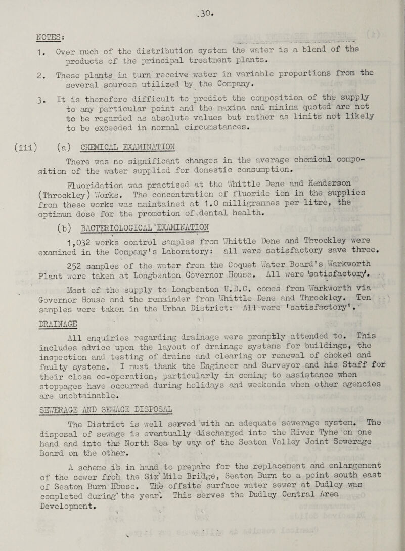 NOTES 8 1. Over much of the distribution system the water is a blend of the products of the principal treatment plants. 2. These plants in turn receive water in variable proportions from the several sources utilized by the Company. 3. It is therefore difficult to predict the composition of the supply to any particular point and the maxima and minima quoted are not to be regarded as absolute values but rather as limits not likely to be exceeded in normal circumstances. (iii) (a) CHEMICAL EXAMINATION There was no significant changes in the average chemical compo¬ sition of the water supjjlied for domestic consumption. Fluoridation was practised at the Whittle Dene and Henderson (Throckley) Works. The concentration of fluoride ion in the supplies from these works was maintained at 1.0 milligrammes per litre, the optimum dose for the promotion of.dental health. (b) BACTERIOLOGICAL “EXAMINATION 1,032 works control samples from Whittle Bene and Throckley were examined in the Company*s Laboratory: all were satisfactory save three. 252 samples of the water from the Coquet Water Board’s Warkworth Plant were taken at Longbenton Governor House. All were 'satisfactory*. Most of the supply to Longbenton U.D.C. comes from Warkworth via Governor House and the remainder from Whittle Bene and Throckley. Ten samples were taken in the Urban Bistrict: All•wore 'satisfactory*. BRAINAGE All enquiries regarding drainage were promptly attended to. This includes advice upon the layout of drainage systems for buildings, the inspection and testing of drains and clearing or renewal of choked and faulty systems. I must thank the Engineer and Surveyor and his Staff for their close co-operation, particularly in coming to assistance when stoppages have occurred during holidays and weekends when other agencies are unobtainable. SEWERAGE MB SKIAGE BISPOSAL The Bistrict is well served with an adequate sewerage system. The disposal of sewage is eventually discharged into the River Tyne on one hand and into the North Sea by way* of the Seaton Valley Joint Sewerage Board on the other. A scheme is in hand to prepare for the replacement and enlargement of the sewer from the Six Mile BricLge, Seaton Burn to a point south east of Seaton Burn House. The offsite surface water sewer at Budley was completed during* the year'. This serves the Budley Central Area Bevelopment.