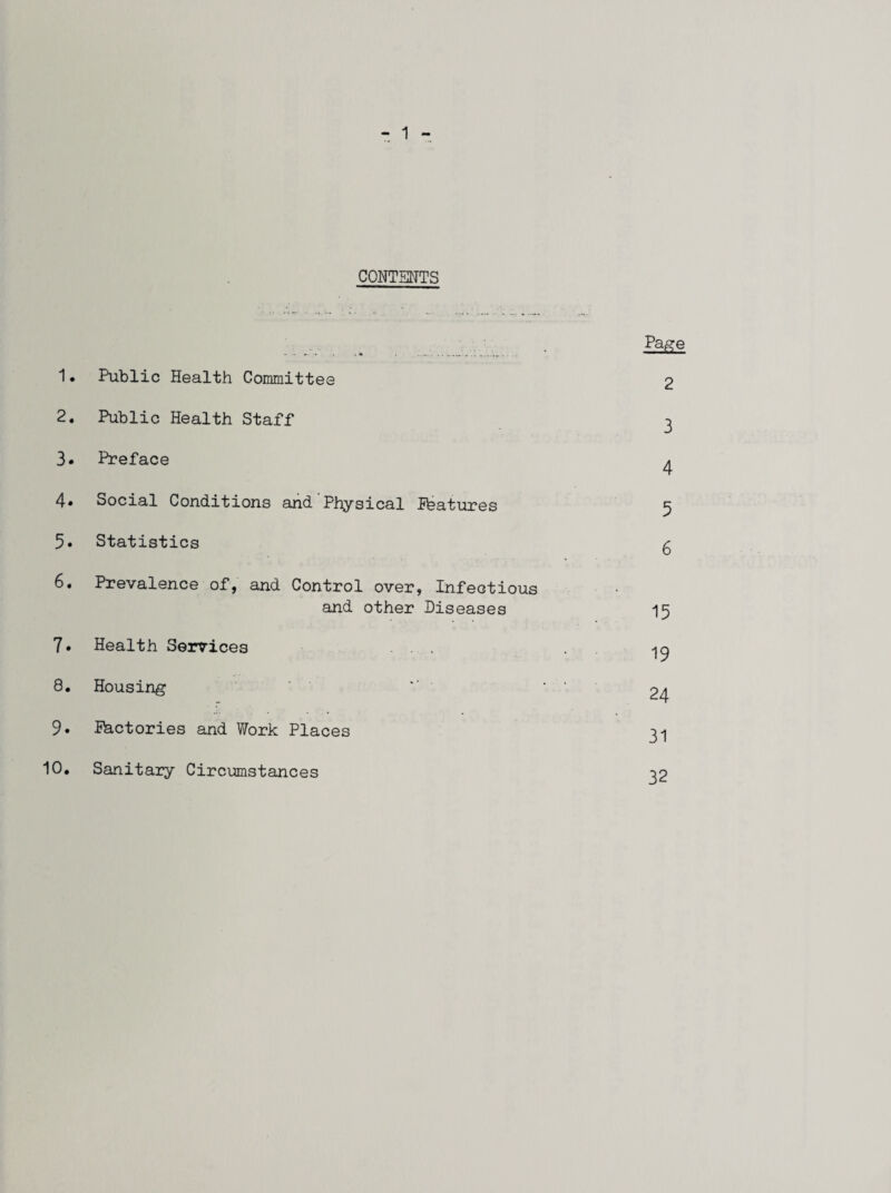 CONTENTS . , .. . .. • 1• Public Health Committee 2 2. Public Health Staff 3 3. Preface 4 4* Social Conditions and Physical Pfeatures 5 5. Statistics £ 6. Prevalence of, and Control over, Infectious and other Diseases 15 7* Health Services ... . ^ 8. Housing *' . . 9. factories and Work Places 31 10. Sanitary Circumstances 32