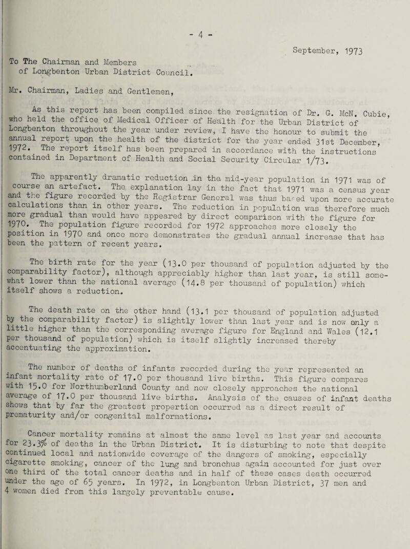 - 4 - September, 1973 To The Chairman and Members of Longbenton Urban District Council. Mr. Chairman, Ladies and Gentlemen, As this report has been compiled since the resignation of Dr. G. McN. Cubie who held the office of Medical Officer of Health for the Urban District of Longbenton throughout the year under review, I have the honour to submit the annual report upon the health of the district for the year ended 31st December, 1972. The report itself has been prepared in accordance with the instructions5 contained in Department of Health and Social Security Circular 1/73. The apparently dramatic reduction .in the mid-year population in 1971 was of course an artefact. The explanation lay in the fact that 1971 was a census year and the figure recorded by the Registrar General was thus based upon more accurate calculations than in other years. The reduction in population was therefore much more gradual than would have appeared by direct comparison with the figure for 1970» The population figure recorded for 1972 approaches more closely the position in 1970 and once more demonstrates the gradual annual increase that has been the pattern of recent years. The birth rate for the year (13.O per thousand of population adjusted by the comparability factor), although appreciably higher than last year, is still some¬ what lower than the national average (14*8 per thousand of population) which itself shows a reduction. The death rate on the other hand (13•1 per thousand of population adjusted by the comparability factor) is slightly lower than last year and is now only a little higher than the corresponding average figure for England and Wales (12.1 per thousand of population) which is itself slightly increased thereby accentuating the approximation. The number of deaths of infants recorded during the year represented an infant mortality rate of 17»0 per thousand live births. This figure compares with 15.0 for Northumberland County and now closely approaches the national average of 17.O per thousand live births. Analysis of the causes of infant deaths shows that by far the greatest proportion occurred as a direct result of prematurity and/or congenital malformations. Cancer mortality remains at almost the same level as last year and accounts for 23.3/ of deaths in the Urban District. It is disturbing to note that despite continued local and nationwide coverage of the dangers of smoking, especially cigarette smoking, cancer of the lung and bronchus again accounted for just over one third of the total cancer deaths and in half of these cases death occurred wider the age of 65 years. In 1972, in Longbenton Urban District, 37 men and 4 women died from this largely preventable cause.