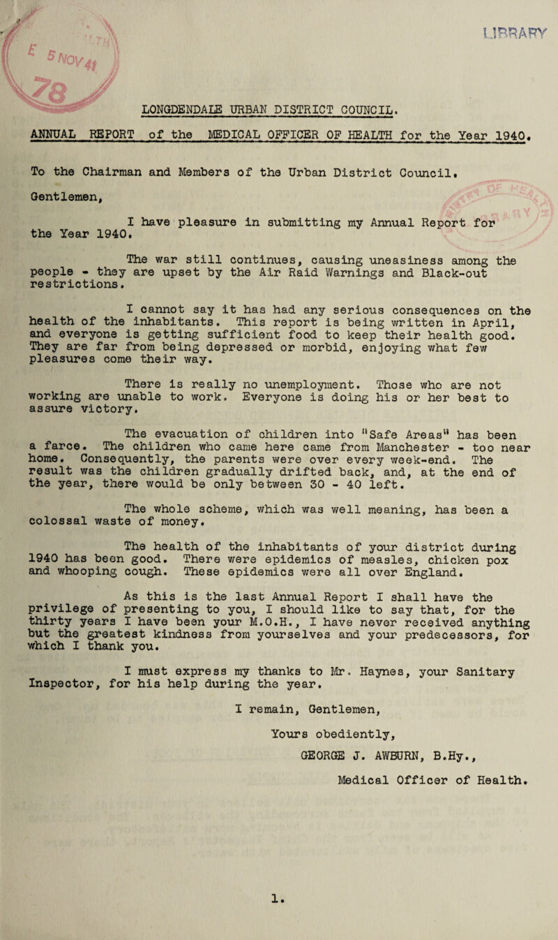 HjBRARY r '' H y) 5 Nov A* )' LONGDENDALE URBAN DISTRICT COUNCIL. ANNUAL REPORT of the MEDICAL OFFICER OF HEALTH for the Year 1940, To the Chairman and Members of the Urban District Council# Gentlemen, I have pleasure in submitting my Annual Report for the Year 1940. The war still continues, causing uneasiness among the people - they are upset by the Air Raid Warnings and Black-out restrictions. I cannot say it has had any serious consequences on the health of the inhabitants. This report is being written in April, and everyone is getting sufficient food to keep their health good. They are far from being depressed or morbid, enjoying what few pleasures come their way. There is really no unemployment. Those who are not working are unable to work. Everyone is doing his or her best to assure victory. The evacuation of children into Safe Areas has been a farce. The children who came here came from Manchester - too near home. Consequently, the parents were over every week-end. The result was the children gradually drifted back, and, at the end of the year, there would be only between 30 - 40 left. The whole scheme, which was well meaning, has been a colossal waste of money. The health of the inhabitants of your district during 1940 has been good. There were epidemics of measles, chicken pox and whooping cough. These epidemics were all over England. As this is the last Annual Report I shall have the privilege of presenting to you, I should like to say that, for the thirty years I have been your M.O.H., I have never received anything but the greatest kindness from yourselves and your predecessors, for which I thank you. I must express my thanks to Mr. Haynes, your Sanitary Inspector, for his help during the year. I remain, Gentlemen, Yours obediently, GEORGE J. AWBURN, B.Hy., Medical Officer of Health.