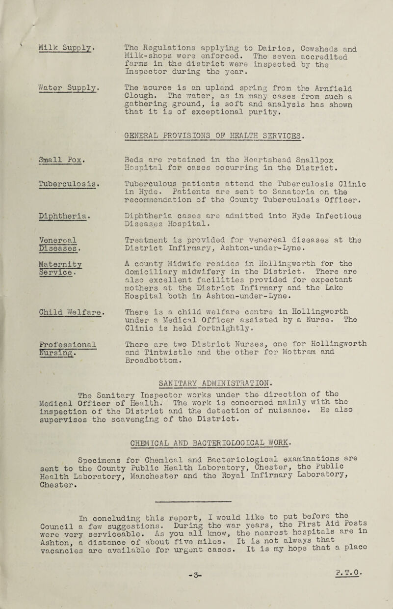 Milk Supply. The Regulations applying to Dairies, Cowsheds and Milk-shops were enforced. The seven accredited farms in the district were inspected by the Inspector during the year. Water Supply. The source is an upland spring from the Arnfield Clough. The water, as in many cases from such a gathering ground, is soft and analysis has shown that it is of exceptional purity. GENERAL PROVISIONS OP HEALTH SERVICES. Small Pox. Tuberculosis. Diphtheria. Venereal Diseases. Maternity Service. Child Welfare. Professional HursingT Beds are retained in the Heartshead Smallpox Hospital for cases occurring in the District. Tuberculous patients attend the Tuberculosis Clinic in Hyde. Patients are sent to Sanatoria on the recommendation of the County Tuberculosis Officer. Diphtheria cases are admitted into Hyde Infectious Diseases Hospital. Treatment is provided for venereal diseases at the District Infirmary, Ashton-under-Lyne. A county Midwife resides in Hollingworth for the domiciliary midwifery in the District. There are also excellent facilities provided for expectant mothers at the District Infirmary and the Lake Hospital both in Ashton-under-Lyne. There is a child welfare centre in Hollingworth under a Medical Officer assisted by a Nurse. The Clinic is held fortnightly. There are two District Nurses, one for Hollingworth and Tintwistle and the other for Mottram and Broadbottom. SANITARY ADMINISTRATION. The Sanitary Inspector works under the direction of the Medical Officer of Health. The work is concerned mainly with the inspection of the District and the detection of nuisance. He also supervises the scavenging of the District. CHEMICAL AND BACTERIOLOGICAL WORK. Specimens for Chemical and Bacteriological examinations are sent to the County Public Health Laboratory, Chester, the Public Health Laboratory, Manchester and the Royal Infirmary Laboratory, Chester. In concluding this report, I would like to put before the Council a few suggestions. During the war years, the First Aid Posts were very serviceable. As you all know, the nearest hospitals are in Ashton, a distance of about five miles. It is not always that vacancies are available for urgent cases. It is my hope that a place -3-