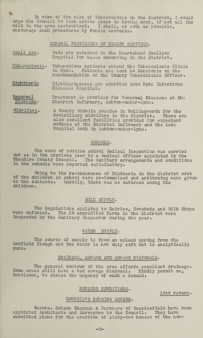 urge the Council to take active steps in having most, if not all the milk in the area pasteurised. I shall, as soon as possible, encourage such procedures by Public Lectures. GENERAL PROVISIONS OF HEALTH SERVICES. Small pox. Tuberculosis. Diphtheria Venereal Diseases. Midwifery. Beds are retained in the Heartshead Smallpox Hospital for cases occurring in the District. Tuberculous patients attend the Tuberculosis Clinic in Hyde. Patients are sent to Sanatoria on the recommendation of the County Tuberculosis Officer. Diphtheria cases are admitted into Hyde Infectious Diseases Hospital. Treatment is provided for Venereal Diseases at the District Infirmary, Ashton-under-Lyne. A County Midwife resides in Hollingworth for the domiciliary midwifery in the District. There are also excellent facilities provided for expectant mothers at the District Infirmary and the Lake Hospital both in Ashton-under-Lyne. SCHOOLS. #The work of routine school Medical Inspection was carried out as in the previous year by a Medical Officer appointed by the Cheshire County Council. The Sanitary arrangements and conditions in the schools were reported satisfactory. Owing to the re-occurence of Diptheria in the district most of the children at school were re-immunised and antitoxing were given to the contacts. Luckily, there was no outbreak among the children. MILK SUPPLY. The Regulations applying to Dairies, Cowsheds and Milk Shops were enforced. The 10 accredited farms in the district were inspected by the Sanitary Inspector during the year. WATER SUPPLY. The source of supply is from an upland spring from the Arnfield Clough and the water is not only soft but is analytically pure. DRAINAGE, SEWAGE AND SEWAGE DISPOSALS. The general contour of the area affords excellent drainage. Some areas still have a bad sewage disposal. Kindly permit me. Gentlemen, to stress the urgency of such a demand. HOUSING CONDITIONS. COUNCIL*S HOUSING SCHEME. 1946 return. Messrs. Dobson Chapman & Partners of Macclesfield have been appointed Architects and Surveyors to the Council. They have submitted plans for the erection of sixty-two houses of the non- -3