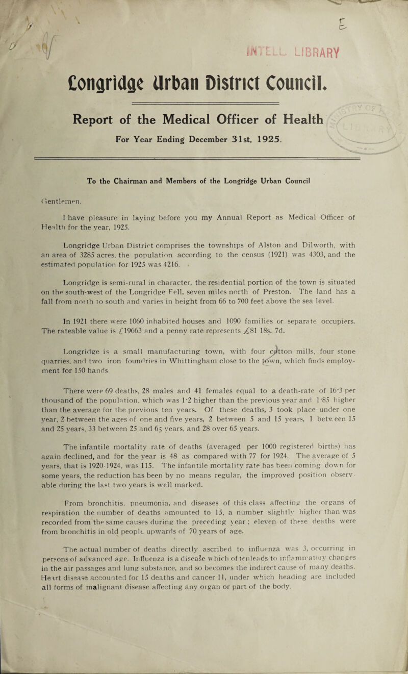 * p % \ ID IBRARV Cotiariagc Urban District Council. Report of the Medical Officer of Health For Year Ending December 31st, 1925. To the Chairman and Members of the Longridge Urban Council (lentlemen. I have pleasure in laying before you my Annual Report as Medical Officer of Health for the year, 1925. Longridge Urban District comprises the townships of Alston and Dilworth, with an area of 3285 acres, the population according to the census (1921) was 4303, and the estimated population for 1925 was 4216. . Longridge is semi-rural in character, the residential portion of the town is situated on the south-west of the Longridge Fell, seven miles north of Preston. The land has a fall from north to south and varies in height from 66 to 700 feet above the sea level. In 1921 there were 1060 inhabited houses and 1090 families or separate occupiers. The rateable value is £19663 and a penny rate represents ,£81 18s. 7d. Longridge is a small manufacturing town, with four cotton mills, four stone quarries, and two iron foundries in Whittingham close to the h5wn, which finds employ¬ ment for 150 hands There were 69 deaths, 28 males and 41 females equal to a death-rate of 16*3 per thousand of the population, which was 1 *2 higher than the previous year and 1 ’85 higher than the average for the previous ten years. Of these deaths, 3 took place under one year, 2 between the ages of one and five years, 2 between 5 and 15 years, 1 between 15 and 25 years, 33 between 25 and 65 years, and 28 over 65 years. The infantile mortality rate of deaths (averaged per 1000 registered births) has again declined, and for the year is 48 as compared with 77 for 1924. The average of 5 years, that is 1920-1924, was 115. The infantile mortality rate has been coming down for some years, the reduction has been by no means regular, the improved position observ able during the last two years is well marked. From bronchitis, pneumonia, and diseases of this class affecting the organs of respiration the number of deaths amounted to 15, a number slightly higher than was recorded from the same causes during the preceding year; eleven of these deaths were from bronchitis in old people upwards of 70 years of age. 4 The actual number of deaths directly ascribed to influenza was 3, occurring in persons of advanced age. Influenza is a disease which of tenleads to inflammatory changes in the air passages and lung substance, and so becomes the indirect cause of many deaths. Heart disease accounted for 15 deaths and cancer 11, under which heading are included all forms of malignant disease affecting any organ or part of the body.