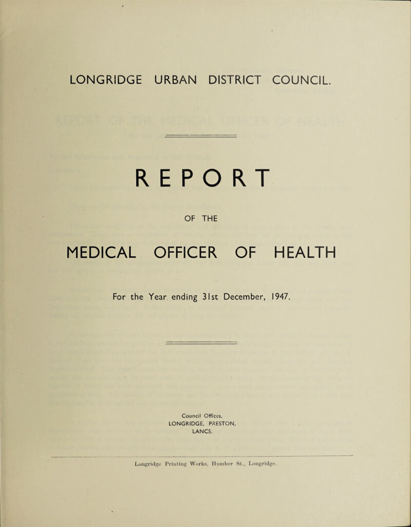 LONGRIDGE URBAN DISTRICT COUNCIL REPORT OF THE MEDICAL OFFICER OF HEALTH For the Year ending 31st December, 1947. Council Offices, LONGRIDGE, PRESTON, LANCS. Longridge Printing Works, Humber St., Longridge.